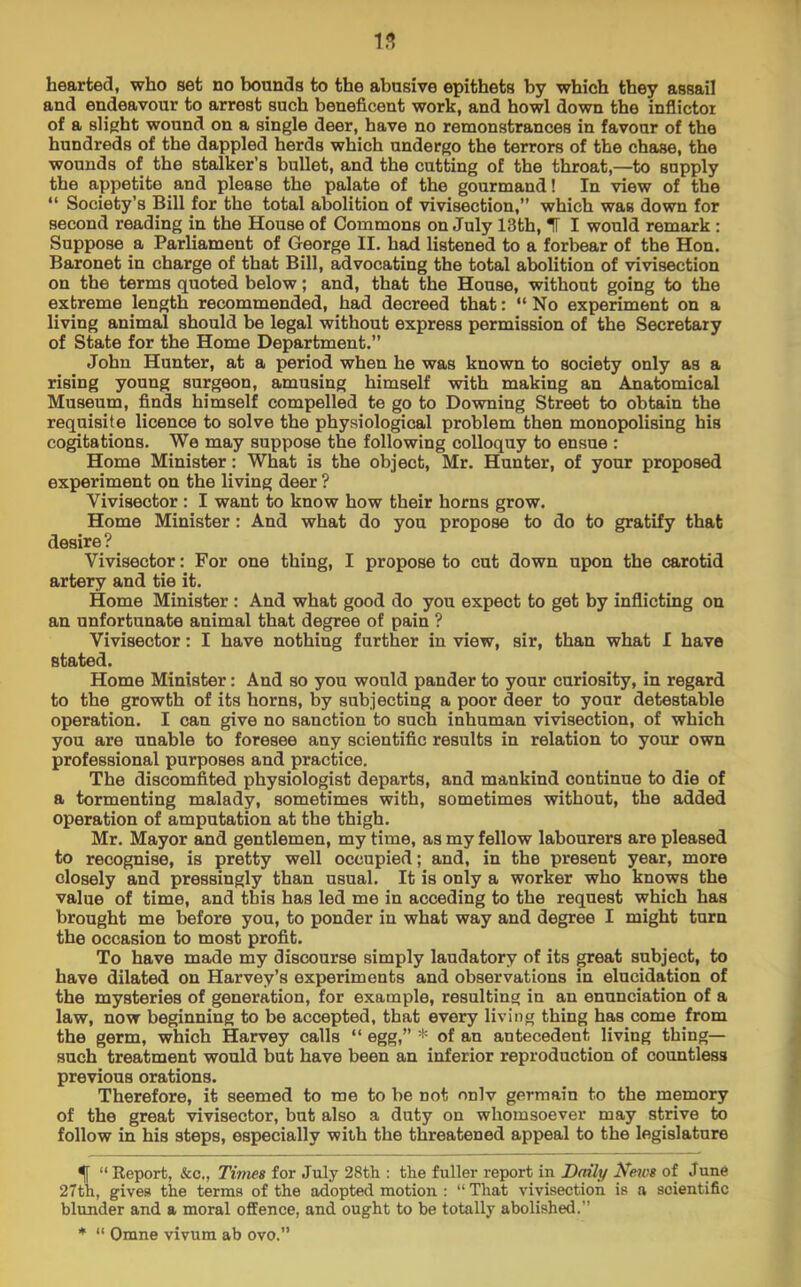 hearted, who set no bounds to the abusive epithets by which they assail and endeavour to arrest such beneficent work, and howl down the infiictor of a slight wound on a single deer, have no remonstrances in favour of the hundreds of the dappled herds which undergo the terrors of the chase, the wounds of the stalker’s bullet, and the cutting of the throat,—to supply the appetite and please the palate of the gourmand! In view of the “ Society’s Bill for the total abolition of vivisection,” which was down for second reading in the House of Commons on July 13th, IF I would remark : Suppose a Parliament of George II. had listened to a forbear of the Hon. Baronet in charge of that Bill, advocating the total abolition of vivisection on the terms quoted below; and, that the House, without going to the extreme length recommended, had decreed that: “ No experiment on a living animsil should be legal without express permission of the Secretary of State for the Home Department.” John Hunter, at a period when he was known to society only as a rising young surgeon, amusing himself with making an Anatomical Museum, finds himself compelled te go to Downing Street to obtain the requisite licence to solve the physiological problem then monopolising his cogitations. We may suppose the following colloquy to ensue : Home Minister: What is the object, Mr. Hunter, of your proposed experiment on the living deer ? Vivisector: I want to know how their horns grow. Home Minister: And what do you propose to do to gratify that desire? Vivisector: For one thing, I propose to cut down upon the carotid artery and tie it. Home Minister : And what good do you expect to get by inflicting on an unfortunate animal that degree of pain ? Vivisector: I have nothing farther in view, sir, than what I have stated. Home Minister: And so you would pander to your curiosity, in regard to the growth of its horns, by subjecting a poor deer to your detestable operation. I can give no sanction to such inhuman vivisection, of which you are unable to foresee any scientific results in relation to your own professional purposes and practice. The discomfited physiologist departs, and mankind continue to die of a tormenting malady, sometimes with, sometimes without, the added operation of amputation at the thigh. Mr. Mayor and gentlemen, my time, as my fellow labourers are pleased to recognise, is pretty well occupied; and, in the present year, more closely and pressingly than usual. It is only a worker who knows the value of time, and this has led me in acceding to the request which has brought me before you, to ponder in what way and degree I might turn the occasion to most profit. To have made my discourse simply laudatory of its great subject, to have dilated on Harvey’s experiments and observations in elucidation of the mysteries of generation, for example, resulting in an enunciation of a law, now beginning to be accepted, that every living thing has come from the germ, which Harvey calls “ egg,” * of an antecedent living thing— such treatment would but have been an inferior reproduction of countless previous orations. Therefore, it seemed to me to be not onlv germain to the memory of the great vivisector, but also a duty on whomsoever may strive to follow in his steps, especially with the threatened appeal to the legislature % ” Report, &c., Times for July 28th : the fuller report in Daily Neios of June 27th, gives the terms of the adopted motion : “That vivisection is a scientific blunder and a moral offence, and ought to be totally abolished.” * “ Omne vivum ab ovo.”
