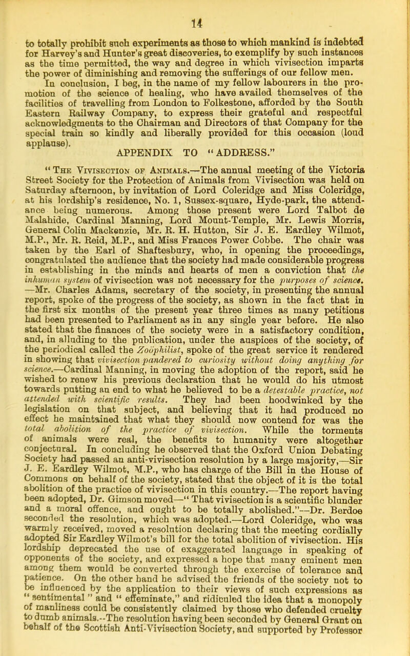 to totally prohibit snob experiments as those to which mankind is indebted for Harvey’s and Hunter’s great discoveries, to exemplify by such instances as the time permitted, the way and degree in which vivisection imparts the power of diminishing and removing the sufferings of our fellow men. In conclusion, I beg, in the name of my fellow labourers in the pro- motion of the science of healing, who have availed themselves of the facilities of travelling from London to Folkestone, afforded by the South Eastern Railway Company, to express their grateful and respectful acknowledgments to the Chairman and Directors of that Company for the special train so kindly and liberally provided for this occasion (loud applause). APPENDIX TO “ADDRESS.” “ The Vivisection of Animals.—The annual meeting of the Victoria Street Society for the Protection of Animals from Vivisection was held on Saturday afternoon, by invitation of Lord Coleridge and Miss Coleridge, at his lordship’s residence. No. 1, Sussex-square, Hyde-park, the attend- ance being numerous. Among those present were Lord Talbot de Malahide, Cardinal Maiming, Lord Mount-Temple, Mr. Lewis Morris, General Colin Mackenzie, Mr. R. H. Hutton, Sir J. E. Eardley Wilmot, M.P., Mr. R. Reid, M.P., and Miss Frances Power Cobbe. The chair was taken by the Earl of Shaftesbury, who, in opening the proceedings, congratulated the audience that the society had made considerable progress in establishing in the minds and hearts of men a conviction that the inhumnn syatem of vivisection was not necessary for the purposes of science. —Mr. Charles Adams, secretary of the society, in presenting the annual report, spoke of the progress of the society, as shown in the fact that in the first six months of the present year three times as many petitions had been presented to Parliament as in any single year before. He also stated that the finances of the society were in a satisfactory condition, and, in alluding to the publication, under the auspices of the society, of the periodical called the Zoophilist, spoke of the great service it rendered in showing that vivisection pandered to curiosity without doing anything for science,—Cardinal Manning, in moving the adoption of the report, said he wished to renew his previous declaration that he would do his utmost towards putting an end to what he believed to be a detestable practice, not attended with scientific results. They had been hoodwinked by the legislation on that subject, and believing that it had produced no effect he maintained that what they should now contend for was the total abolition of the practice of vivisection. While the torments of animals were real, the benefits to humanity were altogether conjectural. In concluding he observed that the Oxford Union Debating Society had passed an anti-vivisection resolution by a large majority,—Sir J. E. Eardley Wilmot, M.P., who has charge of the Bill in the House of Commons on behalf of the society, stated that the object of it is the total abolition of the practice of vivisection in this country.—The report having been adopted. Dr. Gimson moved—“ That vivisection is a scientific blunder and a moral offence, and ought to be totally abolished.”—Dr. Berdoe seconded the resolution, which was adopted.—Lord Coleridge, who was warmly received, moved a resolution declaring that the meeting cordially adopt^ Sir Eardley Wilmot’s bill for the total abolition of vivisection. His lordship deprecated the use of exaggerated language in speaking of opponents of the society, and expressed a hope that many eminent men among them would be converted through the exercise of tolerance and patience. On the other band he advised the friends of the society not to be infinenced by the application to their views of such expressions as “ sentimental ” and “ effeminate,” and ridiculed the idea that a monopoly of manliness could be consistently claimed by those who defended cruelty to dumb animals.-The resolution having been seconded by General Grant on behalf of the Scottish Anti-Vivisection Society, and supported by Professor