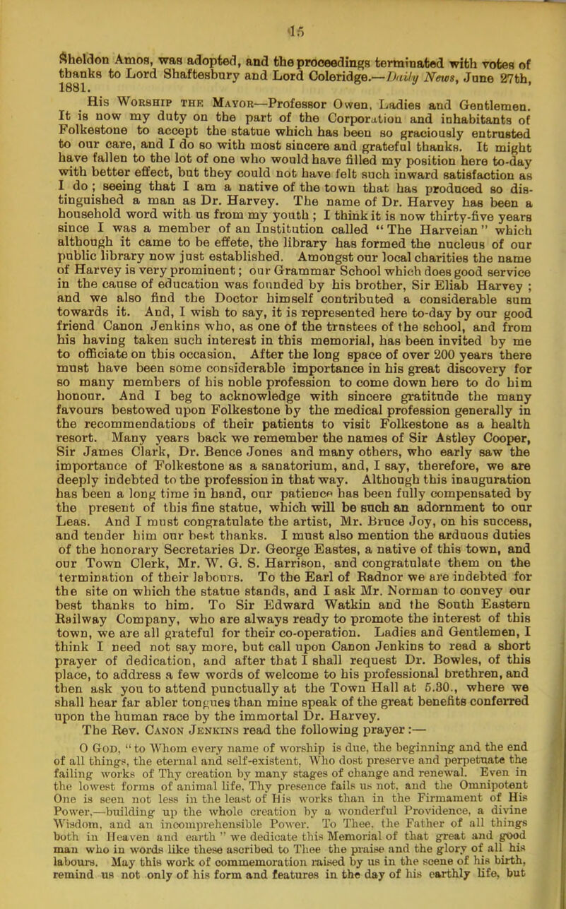 ^iheldon Amos, was adopted, and the proceedings terminated with votes of thanks to Lord Shaftesbury and Lord Coleridge.—Daily News, June 27th, 1881* His Worship thr Mayor—Professor Owen, Ladies and Gentlemen. It is now my duty on the part of the Corporation and inhabitants of Folkestone to accept the statue which has been so graciously entrusted to our care, and I do so with most sincere and grateful thanks. It might have fallen to the lot of one who would have filled my position here to-day with better effect, but they could not have felt such inward satisfaction as I^ do ; seeing that I am a native of the town that has produced so dis- tinguished a man as Dr. Harvey. The name of Dr. Harvey has been a household word with us from my youth ; I think it is now thirty-five years since I was a member of an Institution called “ The Harveian ” which although it came to be effete, the library has formed the nucleus of our public library now just established. Amongst our local charities the name of Harvey is very prominent; our Grammar School which does good service in the cause of education was founded by his brother. Sir Eliab Harvey ; and we also find the Doctor himself contributed a considerable sum towards it. And, I wish to say, it is represented here to-day by our good friend Canon Jenkins who, as one of the trnstees of the school, and from his having taken such interest in this memorial, has been invited by me to officiate on this occasion. After the long space of over 200 years there must have been some considerable importance in his great discovery for so many members of his noble profession to come down here to do him honour. And I beg to acknowledge with sincere gratitude the many favours bestowed upon Folkestone by the medical profession generally in the recommendations of their patients to visit Folkestone as a health resort. Many years back we remember the names of Sir Astley Cooper, Sir James Clark, Dr. Bence Jones and many others, who early saw the importance of Folkestone as a sanatorium, and, I say, therefore, we are deeply indebted to the profession in that way. Although this inauguration has been a long time in hand, our patience has been fully compensated by the present of this fine statue, which will be such an adornment to our Leas. And I must congratulate the artist, Mr. Bruce Joy, on his success, and tender him our best thanks. I must also mention the arduous duties of the honorary Secretaries Dr. George Bastes, a native of this town, and our Town Clerk, Mr. W. G. S. Harrison, and congratulate them on the termination of their labours. To the Earl of Eadnor we are indebted for the site on which the statue stands, and I ask Mr. Norman to convey our best thanks to him. To Sir Edward Watkin and the South Eastern Railway Company, who are always ready to promote the interest of this town, we are all grateful for their co-operation. Ladies and Gentlemen, I think I need not say more, but call upon Canon Jenkins to read a short prayer of dedication, and after that I shall request Dr. Bowles, of this place, to address a few words of welcome to his professional brethren, and then ask you to attend punctually at the Town Hall at 6.80., where we shall hear far abler tongues than mine speak of the great benefits conferred upon the human race by the immortal Dr. Harvey. The Rev. Canon Jenkins read the following prayer:— 0 God, “ to Whom every name of worship is due, the beginning and the end of all things, the eternal and self-existent, Who dost preserve and perjjetuate the failing works of Thy creation by many stages of change and renewal. Even in the lowest forms of animal life. Thy presence fails us not. and the Omnipotent One is seen not less in the least of His works than in the Firmament of His Power.—biulding up the whole creation by a wonderful Providence, a divine Wisdom, and an incomprehensible Power. To Thee, the Father of all things both in Heaven and earth ” we dedicate this Memorial of that great and good man who in words like these ascribed to Thee the praise and the glory of all his labours. May this work of commemoration raised by us in the scene of his birth, remind us not only of his form and features in the day of his earthly life, but