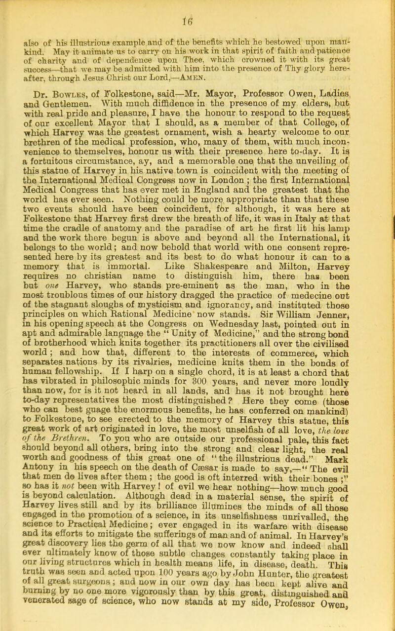 also of his illnstrions example and of the benefits which he bestowed upon man- kind. May it animate ns to carry on his work in that spirit of faith and patience of charity and of dependence upon Thee, which crowned it with its great success—that we may be admitted with him into the presence of Thy glory here- after, through Jesus Christ our Lord,—Amkn. Dr. Bowles, of Folkestone, said—Mr. Mayor, Professor Owen, Ladies and Gentlemen. With much diffidence in the presence of my elders, but with real pride and pleasure, I have the honour to respond to the request of our excellent Mayor that I should, as a member of that College, of which Harvey was the greatest ornament, wish a hearty welcome to our brethren of the medical profession, who, many of them, with much incon- venience to themselves, honour us with their presence here to-day. It is a fortuitous circumstance, ay, and a memorable one that the unveiling of this statue of Harvey in his native town is coincident witk the meeting of the International Medical Congress now in London ; the first International Medical Congress that has ever met in England and the greatest that the world has ever seen. Nothing could be more, appropriate than that these two events should have been coincident, for although, it was here at Folkestone that Harvey first drew the breath of life, it was in Italy at that time the cradle of anatomy and the paradise of art he first lit his lamp and the work there begun is above and beyond all the International, it belongs to the world; and now behold that world with one consent repre- sented here by its greatest and its best to do what honour it can to a memory that is immortal. Like Shakespeare and Milton, Harvey requires no Christian name to distinguish him, there has been but one Harvey, who stands pre-eminent as the man, who in the most troublous times of our history dragged the practice of medecine out of the stagnant sloughs of mysticism and ignorancy, and instituted those principles on which Rational Medicine now stands. Sir William Jenner, in his opening speech at the Congress on Wednesday last, pointed out in apt and admirable language tbe “ Unity of Medicine,” and the strong bond of brotherhood which knits together its practitioners all over the civilised world ; and how that, different to the interests of commerce, which separates nations by its rivalries, medicine knits them in the bonds of human fellowship. If I harp on a single chord, it is at least a chord that has vibrated in philosophic minds for 300 years, and never more loudly than now, for is it not heard in all lands, and has it not brought here to-day representatives the most distinguished ? Here they come (those who can best guage the enormous benefits, ho has conferred on mankind) to Folkestone, to see erected to the memory of Harvey this statue, this great work of art originated in love, the most unselfish of all love, the love of the Brethren. To you who are outside our professional pale, this fact should beyond aU others, bring into the strong and clear light, the real worth and goodness of this great one of “ the illustrious dead.” Mark Antony in his speech on the death of Caesar is made to say,—“ The evil that men do lives after them ; the good is oft interred with their bones TO has it not been with Harvey ! of evil we hear nothing—how much good is beyond calculation. Although dead in a material sense, the spirit of Harvey lives still and by its brilliance illumines the minds of all those engaged in the promotion of a science, in its unselfishness unrivalled, the science to Practical Medicine; ever engaged in its warfare with disease and its efforts to mitigate the sufferings of man and of animal. In Harvey’s great discoverv lies the germ of all that we now know and indeed shall ever ultimately know of those subtle changes constantly taking place in our living structures which in health means life, in disease, death. This truth was seen and acted upon 100 years ago by John Hunter, the greatest of all great surgeons; and now in our own day has been kept alive and burning by no one more vigorously than by this great, distmguished and venerated sage of science, who now stands at my side. Professor Owen