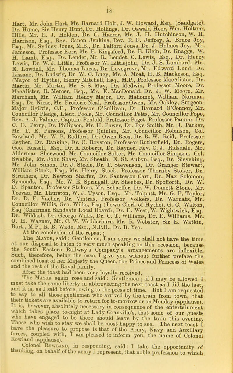 Ilart, Mr, John Hart, Mr. Barnard Holt, J. W. Howard, Esq. (Sandgate). Dr. Hume, Sir Henry Hunt, Dr. Hollings, Dr. Oswald Hear, Wm. Holtum, Hills, Mr. E. J. Holden, Dr. 0. Harrer, Mr. J. H. Hutchinson, W. H. Harrison, Esq., Rev. Canon Jenkins, Rev. R. F. Jeffrey, A. Bruce Joy, Esq., Mr. Sydney Jones, M.B., Dr. Talford Jones, Dr. J. Holmes Joy, Mr. Jameson, Professor Kerr, Mr. E. Kingsford, Dr. E. Klein, Dr. Knaggs, W. H. Lamb, Esq., Dr. Leudet, Mr. R. Leudet, C. Lewis, Esq., Dr. Henry Lewis, Dr. W. J. Little, Professor W. Littlejohn, Dr. J. S. Lombard, Mr. E. Lowdell, Mr. Thomas Lucas, Dr. Lovogrove, Mr. Edward Lund, Dj . Lissane, Dr. Ludwig, Dr. W. C. Lucy, Mr. A. Moat, H. B. Mackeson, Esq. (Mayor of Hythe), Henry Mitchell, Esq., M.P., Professor MacAlister, Dr. Martin, Mr. Martin, Mr. S. S. May, Dr. Medwin, Professor Moore, Dr. MacAlister, R. Mercer, Esq., Mr. E. MacDonald, Dr. J. W. Monre, Mr. Marchant, Mr. William Henry Major, Dr. Mahomet, William Norman, Esq., Dr. Niese, Mr. Frederic Neal, Professor Owen, Mr. Oakley, Surgeon- Major Ogilvie, C.F., Professor O’Sullivan, Dr. Barnard O’Connor, Mr. Councillor Pledge, Lieut. Poole, Mr. Councillor Petts, Mr. Councillor Pope, Rev. A. J. Palmer, Captain Penfold, Professor Paget, Professor Panum, Dr. C. E. Perry, Dr. Philipson, Mr. H. Power, Dr. Pye-Smith, Mr. J. Parker, Mr. T. E. Parsons, Professor Quinlan, Mr. Councillor Robinson, Col. Rowland, Mr. W. B. Radford, Dr. Owen Rees, Dr. R. W. Reid, Professor Reyher, Dr. Ranking, Dr. C. Royston, Professor Rutherfield, Dr. Rogers, Geo. Russell, Esq., Dr. A. Roberts, Dr. Rayner, Rev. C. J. Ridsdale, Mr. Alderman Sherwood, Mr. Councillor Salter, Mr. Councillor Simpson, Col. Swabbe, Mr. John Shaw, Mr. Sheath, E. St. Aubyn, Esq., Dr. Sieveking, Mr. John Simon, Dr. J. Steele, Dr. T, Stevenson, Dr. Granger Stewart, Wilham Stock, Esq., Mr. Henry Stock, Professor Thornby Stoker, Dr. Struthers, Dr. Newton Shaffer, Dr. Santesson-Carr, Dr. Max Solomon, Symonds, Esq., Mr. W. E. Springall, Dr. Sheebes, Dr. Spofforth, Dr. W. D. Spanton, Professor Stokers, Mr. Schaeffer, Dr. W. Domett Stone, Mr. Teevan, Mr. Thurston, W. J. Tyson, Esq., Mr. Tolputt, Mr. G. F. Taylor, Dr. D. F. Vacher, Dr. Vintras, Professor Volkers, Dr. Warnatz, Mr. Councillor Willis, Geo. Wilks, Esq (Town Clerk of Hythe), G. C. Walton, Esq (Chairman Sandgate Local Board), Dr. E. West, W. Wightwick, Esq. Dr. Wildaah, Dr. George Wilks, Dr. C. T. Williams, Dr. E. Williams, Mr. 0. H. Wagner, Mr. C. W. Wedderburn, Mr. R. Webster, Sir E. Watkin, Bart., M.P., R. B. Wade, Esq., N.P.B., Dr. B. Yeo. At the conclusion of the repast; The Mayor, said: Gentlemen, I am sorry we shall not have the time at our disposal to listen to very much speaking on this occasion, because the South Eastern Railway’s Company’s arrangements are inflexible. Such, therefore, being the case, I give you without further preface the combined toast of her Majesty the Queen, the Prince and Princess of Wales and the rest of the Royal family. After the toast had been very loyally received. The Mayor again rose and said : Gentlemen ; if I may be allowed I must take the same liber17 in abbreviating the next toast as I did the last, and it is, as I said before, owing to the press of time. Bat I am requested to say to all those gentlemen who arrived by the train from town, that their tickets are available to return for to-morrow or on Monday (applause). It is, however, absolutely necessary in consequence of the entertainment which takes place to-night at Lady Granville’s, that some of our guests who have engaged to be there should leave by the train this evening. Those who wish to stay we shall be most happy to see. The next toast have the pleasure to propose is that of the Army, Navy and Auxiliary forces, coupled with, I am pleased to inform you, the name of Colonel Rowland (applause). Colonel Rowland, in responding, said: I take the opportunity of thanking, on behalf of the army 1 represent, that noble profession to which