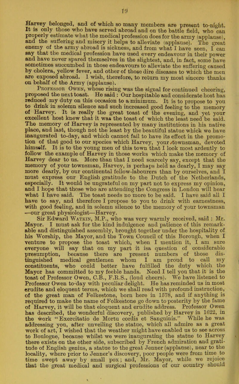 Harvey belonged, and of which so many members are present to-night. It is only those who have served abroad and on the battle field, who can properly estimate what the medical profession does for the army (applause), and the suffering and misery it helps to alleviate (applause). The great enemy of the army abroad is sickness, and from what I have seen, I can say that the medical profession have used every endeavour in their power and have never spared themselves in the slightest, and, in fact, some have sometimes succumbed in those endeavours to alleviate the suffering caused by cholera, yellow fever, and other of those dire diseases to which the men are exposed abroad. 1 wish, therefore, to return my most sincere thanks on behalf of the Army (applause). Profkssor Owen, whose rising was the signal for continued cheering, proposed the next toast. He said : Our hospitable and considerate host has reduced my duty on this occasion to a minimum. It is to propose to you to drink in solemn silence and such increased good feeling to the memory of Harvey. It is really the great toast of the evening, and yet your excellent host knew that it was the toast of which the least need be said. The memory of Harvey is represented by many institutions in his native place, and last, though not the least by the beautiful statue which we have inaugurated to-day, and which cannot fail to have its effect in the promo- tion of that good to our species which Harvey, your/townsman, devoted himself. It is to the young men of this town that I look moat ardently to follow the example of Harvey in those works which make the memory of Harvey dear to us. More than that I need scarcely say, except that the memory of your townsman, Harvey, is perhaps held as dearly, I may say more dearly, by our continental fellow-labourers than by ourselves, and I must express our English gratitude to the Dutch of the Netherlands, especially. It would be ungrateful on my part not to express my opinion, and I hope that those who are attending the Congress in London will hear what I have said. The toast needs no more to be said. I have said all I have to say, and therefore I propose to you to drink with earnestness, with good feeling, and in solemn silence to the memory of your townsman ■—our great physiologist—Harvey. Sir Edward Watkin, M.P., who was very warmly received, said : Mr. Mayor. I must ask for the kind indulgence and patience of this remark- able and distinguished assembly, brought together under the hospitality of his Worship, the Mayor, and the Town Council of this Borough, when I venture to propose the toast which, when I mention it, I am sure everyone will say that on my part it isa question of considerable presumption, because there are present numbers of those dis- tinguished medical gentlemen whom I am proud to call my constituents, who could better have fulfilled tUe duty which the Mayor has committed to my feeble hands. Need I tell you that it is the toast of Professor Owen, C.B., F.K.S., (loud cheers). We have listened to Professor Owen to-day with peculiar delight. He has reminded us in most erudite and eloquent terms, which we shall read with profound instruction, of the great man of Folkestone, born here in 1678, and if anything is required to make the name of Folkestone go down to posterity by the fame of Harvey, it will be that eloquent and erudite address. Professor Owen has descried, the wonderful discovery, published by Harvey in 1622, in the work “Exercitatio de Mortu cordis et Sanguinis.” While he was addressing you, after unveiling the statue, which all admire as a great work of art, I wished that the weather might have enabled us to see across to Boulogne, because whilst we were inaugurating the statue to Harvey there exists on the other side, subscribed by French admiration and grati- tude of English genius, a statue to the great Jenner (applause), near to the locality, where prior to Jenner’s discovery, poor people were from time to time swept away by small pox; and, Mr. Mayor, while we rejoice that the great medical and surgical professions of our country should