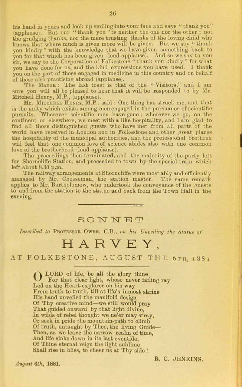 his hand in yours and look up smiling into your face and says “ thank you” (applause). But our “ thank you ” is neither the one nor the other ; not the grudging thanks, nor the mere trusting thanks of the loving child who knows that where much is given more will be given. But we say “ thank you kindly ” with the knowledge that we have given something back to you for that which has been given (loud applause). And so we say to you sir, we say to the Corporation of Folkestone “ thank you kindly ” for what you have done for us, and the kind expressions you have used. I thank you on the part of those engaged in medicine in this country and on behalf of those also practising abroad (applause). The Mayor : The last toast is that of the “ Visitors,” and I am sure yon will all be pleased to hear that it will be responded to by Mr. Mitchell Henry, M.P., (applause). Mr. Mitchell Henry, M.P.. said: One thing has struck me, and that is the unity which exists among men engaged in the pursuance of scientific pursuits. Wherever scientific men have gone ; wherever we go, on the continent or elsewhere, we meet with a like hospitality, and I am glad to find all those distinguished guests who have met from all parts of the world have received in London and in Folkestone and other great places the hospitality of the municipal authorities, and the professional brethren will feel that one common love of science abides also with one common love of the brotherhood (loud applause). The proceedings then terminated, and the majority of the party left for Shorncliffe Station, and proceeded to town by the special train which left about 8.30 p.m. The railway arrangements at Shorncliffe were most ably and efficiently managed by Mr. Cheeseman, the station master. The same remark applies to Mr. Bartholomew, who undertook the conveyance of the guests to and from the station to the statue and back from the Town Hall in the evening. Inscribed to Professor Owen, C.B., on his Unveiling the Statue of AT FOLKESTONE, AUGUST THE 6th, i88i OLORD of life, be all the glory thine For that clear light, whose never failing ray Led on the Heart-explorer on his way From truth to truth, till at life’s inmost shrine His hand unveiled the manifold design Of Thy creative mind—we still would pray That guided onward by that light divine. In wilds of rebel thought we ne’er may stray. Or seek in pride the mountain-path to climb Of truth, untaught by Thee, the living Guide— Then, as we leave the narrow realm of time. And life sinks down in its last eventide. Of Thine eternal reign the light sublime Shan rise in bliss, to cheer us at Thy side 1 S O IST 3sr E T H E R. C. JENKINS. August 6th, 1881.