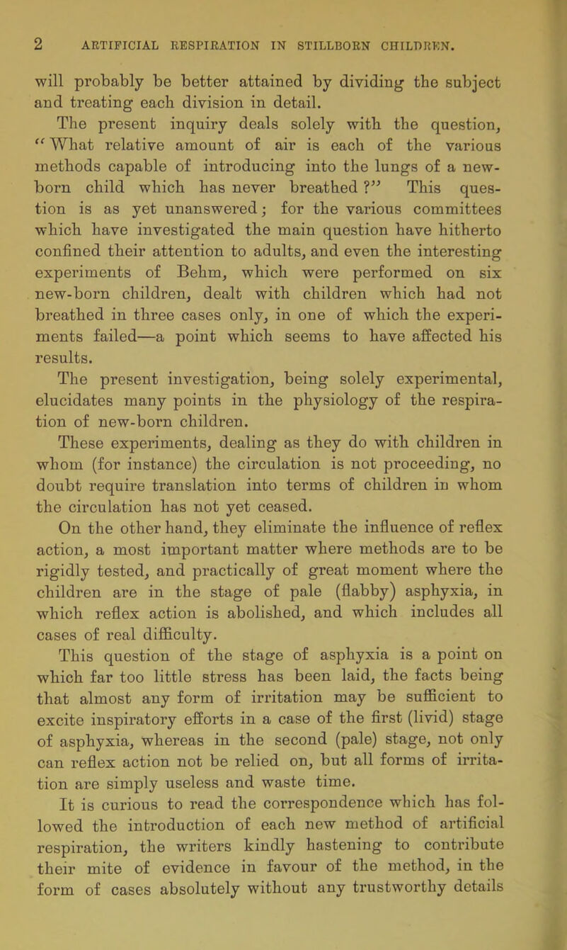 will probably be better attained by dividing the subject and treating each division in detail. The present inquiry deals solely with the question, “ What I’elative amount of air is each of the various methods capable of introducing into the lungs of a new- born child which has never breathed This ques- tion is as yet unanswered; for the various committees which have investigated the main question have hitherto confined tbeir attention to adults, and even the interesting experiments of Behm, which were performed on six new-born children, dealt with children which had not breathed in three cases only, in one of which the experi- ments failed—a point which seems to have affected his results. The present investigation, being solely experimental, elucidates many points in the physiology of the respira- tion of new-born children. These experiments, dealing as they do with children in whom (for instance) the circulation is not proceeding, no doubt require translation into terms of children in whom the circulation has not yet ceased. On the other hand, they eliminate the influence of reflex action, a most important matter where methods are to be rigidly tested, and practically of great moment where the children are in the stage of pale (flabby) asphyxia, in which reflex action is abolished, and which includes all cases of real difficulty. This question of the stage of asphyxia is a point on which far too little stress has been laid, the facts being that almost any form of irritation may be sufficient to excite inspiratory efforts in a case of the first (livid) stage of asphyxia, whereas in the second (pale) stage, not only can reflex action not be relied on, but all forms of irrita- tion are simply useless and waste time. It is curious to read the correspondence which has fol- lowed the introduction of each new method of artificial respiration, the writers kindly hastening to contribute their mite of evidence in favour of the method, in the form of cases absolutely without any trustworthy details