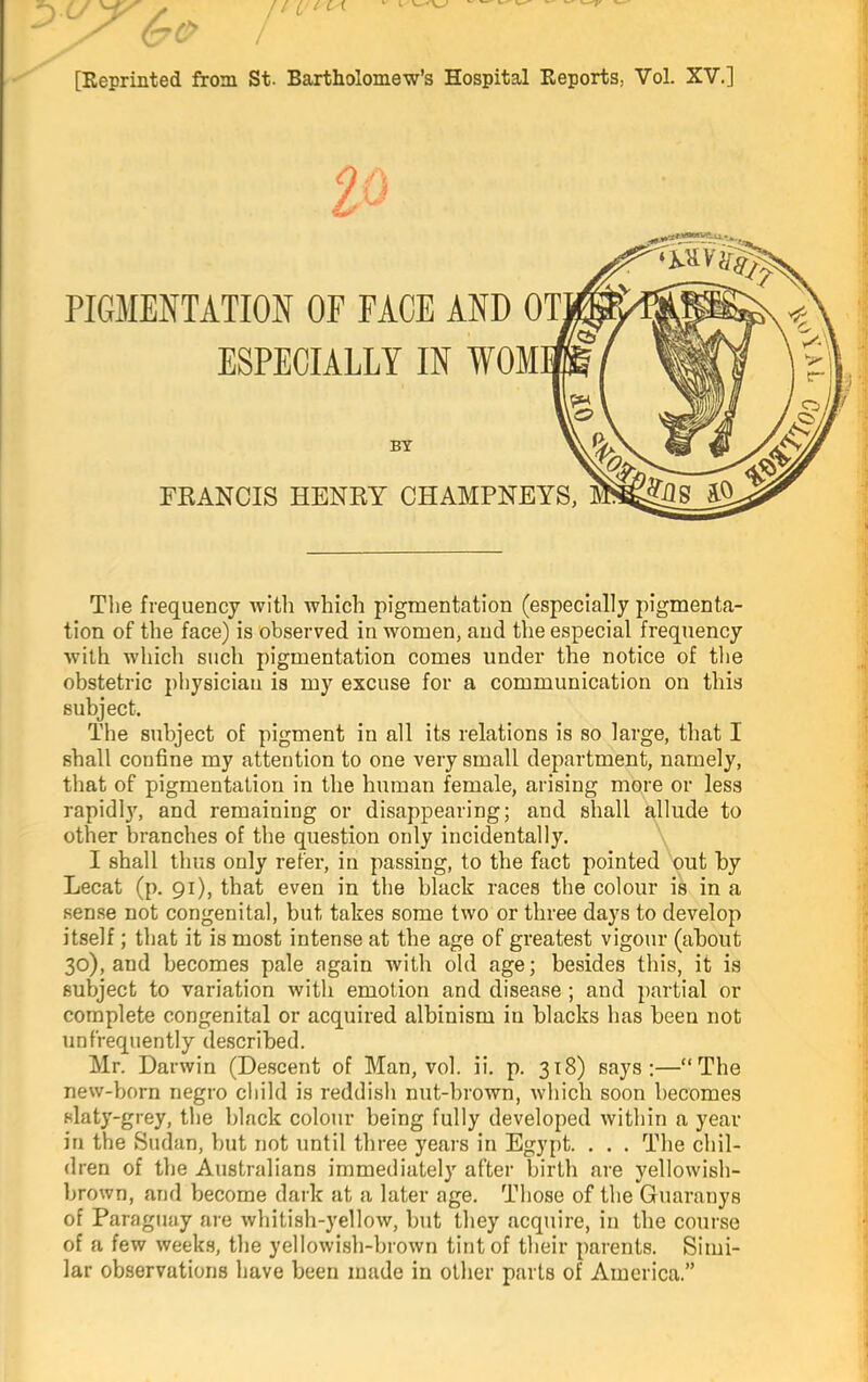 ESPECIALLY IN WOM FEANCIS HENRY CHAMPNE’ BT The frequency with which pigmentation (especially pigmenta- tion of the face) is observed in women, and the especial frequency with which such pigmentation comes under the notice of the obstetric physician is my excuse for a communication on this subject. The subject of pigment in all its relations is so large, that I shall confine my attention to one very small department, namely, that of pigmentation in the human female, arising more or less rapidl}^ and remaining or disappearing; and shall allude to other branches of the question only incidentally. \ I shall thus only refer, in passing, to the fact pointed out hy Lecat (p. 91), that even in the black races the colour is in a sense not congenital, but takes some two or three days to develop itself; that it is most intense at the age of greatest vigour (about 30), and becomes pale again with old age; besides this, it is subject to variation with emotion and disease; and partial or complete congenital or acquired albinism in blacks has been not unfrequently described. Mr. Darwin (Descent of Man, vol. ii. p. 318) says;—“The new-born negro child is reddish nut-brown, which soon becomes slaty-grey, the black colour being fully developed within a year in the Sudan, but not until three years in Egypt. . . . The chil- dren of the Australians immediately after birth are yellowish- brown, and become dark at a later age. Those of the Guaranys of Paraguay are whitish-yellow, but they acquire, in the course of a few weeks, the yellowish-brown tint of their parents. Simi- lar observations have been made in other parts of America.”