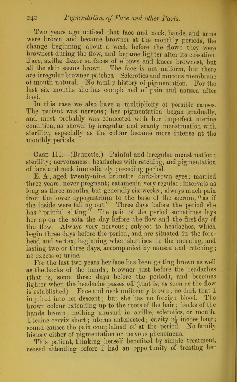 Two years ago noticed that face amt neck, hands, and arms were brown, and became browner at the montlily periods, the change beginning about a week before the flow; they were brownest during the flow, and became lighter after its cessation. Face, axillae, flexor surfaces of elbows and knees brownest, but all the skin seems brown. The face is not uniform, but there are irregular browner patches. Sclerotics and mucous membrane of mouth natural. No family history of pigmentation. For the last six months she has complained of pain and nausea after food. In this case we also have a multiplicity of possible causes. The patient was nervous; her pigmentation began gradually, and most probably was connected with her imperfect uterine condition, as shown by irregular and scanty menstruation with sterility, especially as the colour became more intense at the monthly periods. Case III.—(Brunette.) Painful and irregular menstruation ; sterility; nervousness; headaches with retching, and pigmentation of face and neck immediately preceding period. E. A., aged twenty-nine, brunette, dark-brown eyes; married three years; never pregnant; catamenia very regular; intervals as long as three mouths, but generally six weeks ; always much pain from the lower hypogastrium to the base of the sacrum, “as if the inside were falling out.” Three days before the period she has “ painful sitting.” The pain of the period sometimes lays lier up on the sofa the day before the flow and the first day of the flow. Always very nervous; subject to headaches, which begin three days before the period, and are situated in the fore- liead and vertex, beginning when she rises in the morning, and lasting two or three days, accompanied by nausea and retching; no excess of urine. For the last two years her face has been getting brown as well as the.backs of the hands; browner just before the headaches (that is, some three days before the period), and becomes lighter when the headache passes off (that is, as soon as the flow is established). Face and neck uniformly brown; so dark that I inquired into her descent; but she has no foreign blood. The brown colour extending up to the roots of the hair ; backs of the liands brown; nothing unusual in axilli®, sclerotics, or mouth. Uterine cervix short; uterus anteflected; cavity 2^ inches long; sound causes the pain complained of at the period. No family history either of pigmentation or nervous phenomena. This patient, thinking herself benefited by simple treatment, ceased attending before I had an opportunity of treating her