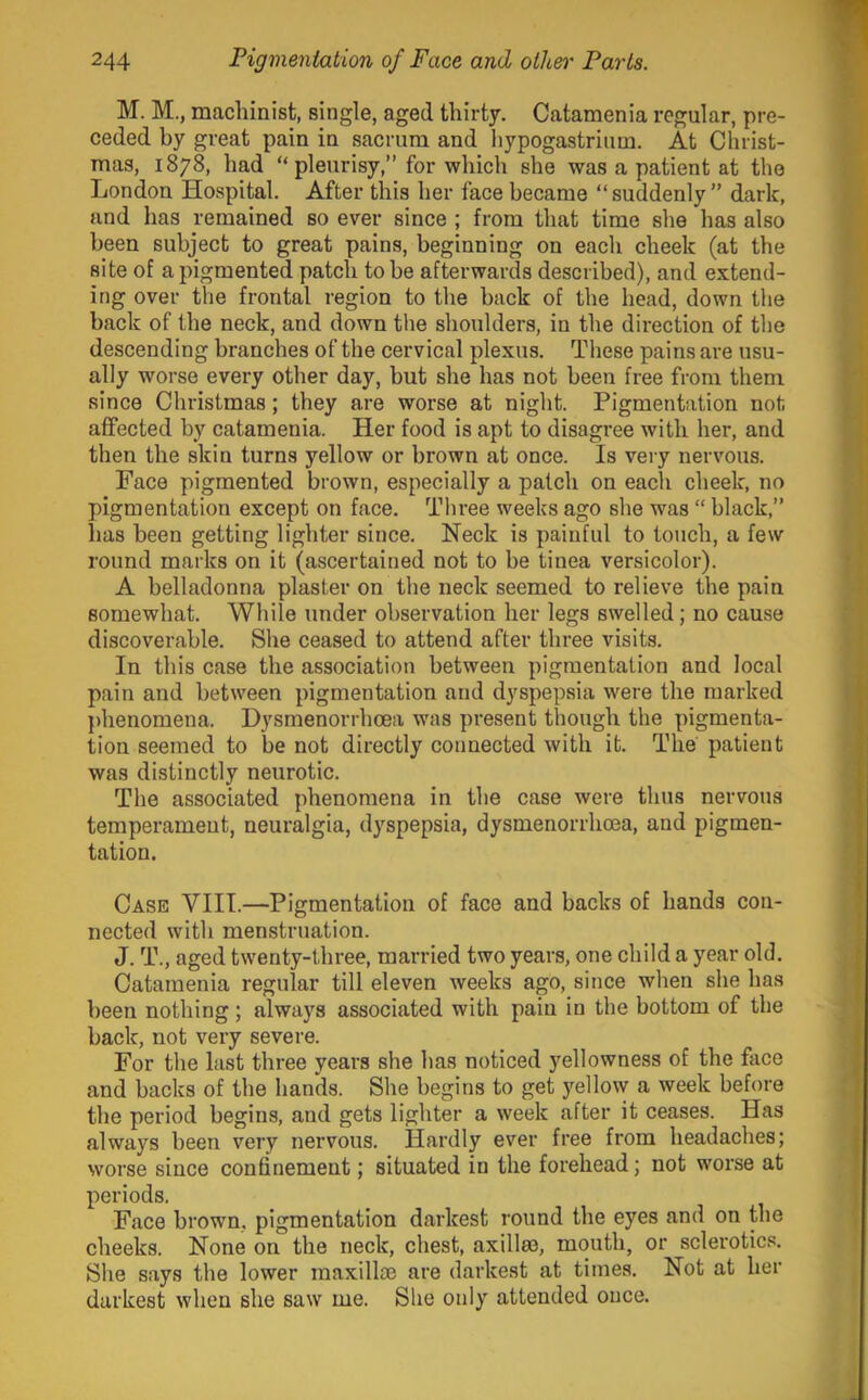 M. M., machinist, single, aged thirty. Catamenia regular, pre- ceded by great pain in sacrum and liypogastrium. At Christ- mas, 1878, had “pleurisy,” for which she was a patient at the London Hospital. After this her face became “suddenly” dark, and has remained so ever since ; from that time she has also been subject to great pains, beginning on each cheek (at the site of a pigmented patch to be afterwards described), and extend- ing over the frontal region to the back of the head, down the back of the neck, and down tlie shoulders, in the direction of the descending branches of the cervical plexus. These pains are usu- ally worse every other day, but she has not been free from them since Christmas; they are worse at night. Pigmentation not affected by catamenia. Her food is apt to disagree with her, and then the skin turns yellow or brown at once. Is very nervous. Face pigmented brown, especially a patch on each cheek, no pigmentation except on face. Three weeks ago she was  black,” has been getting lighter since. Neck is painful to touch, a few round marks on it (ascertained not to be tinea versicolor). A belladonna plaster on the neck seemed to relieve the pain somewhat. While under observation her legs swelled; no cause discoverable. She ceased to attend after three visits. In this case the association between pigmentation and local pain and between pigmentation and dyspepsia were the marked phenomena. Dysmenorrhoea was present though the pigmenta- tion seemed to be not directly connected with it. The patient was distinctly neurotic. The associated phenomena in the case were thus nervous temperament, neuralgia, dyspepsia, dysmenorrhoea, and pigmen- tation. Case VIII.—Pigmentation of face and backs of hands con- nected with menstruation. J. T., aged twenty-three, married two years, one child a year old. Catamenia regular till eleven weeks ago, since when she has been nothing; always associated with pain in the bottom of the back, not very severe. For the last three years she has noticed yellowness of the face and backs of the hands. She begins to get yellovy a week before the period begins, and gets lighter a week after it ceases. Has always been very nervous. Hardly ever free from headaches; worse since confinement; situated in the forehead; not worse at periods. Face brown, pigmentation darkest round the eyes and on the cheeks. None on the neck, chest, axillm, mouth, or sclerotics. She says the lower maxillae are darkest at times. Not at her darkest when she saw me. She only attended once.