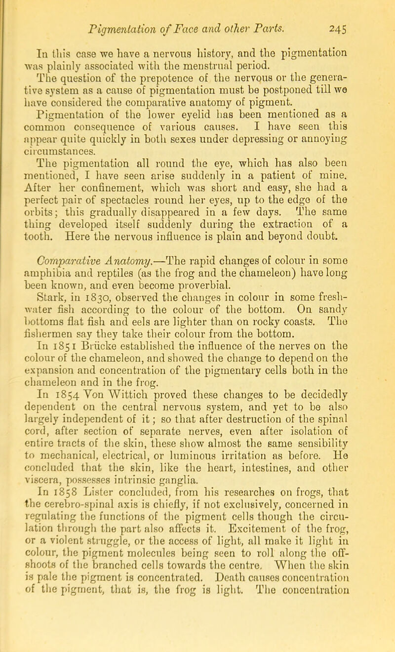 In tins case we have a nervous history, and the pigmentation was plainly associated with the menstrual period. The question of the prepotence of the nervous or the genera- tive system as a cause of pigmentation must be postponed till we have considered the comparative anatomy of pigment. Pigmentation of the lower eyelid has been mentioned as a common consequence of various causes. I have seen this appear quite quickly in both sexes under depressing or annoying circumstances. The pigmentation all round the eye, which has also been mentioned, I have seen arise suddenly in a patient of mine. After her confinement, Avhich was short and easy, she had a perfect pair of spectacles round her eyes, up to the edge of the orbits; this gradually disappeared in a few days. The same thing developed itself suddenly during the extraction of a tooth. Here the nervous influence is plain and beyond doubt. Comparative Anatomy.—The rapid changes of colour in some amphibia and reptiles (as the frog and the chameleon) have long been known, and even become proverbial. Stark, in 1830, observed the changes in colour in some fresh- water fish according to the colour of the bottom. On sandy bottoms flat flsh and eels are lighter than on rocky coasts. The fishermen say they take their colour from the bottom. In 1851 Brficke established the influence of the nerves on the colour of the chameleon, and showed the change to depend on the expansion and concentration of the pigmentary cells both in the chameleon and in the frog. In 1854 Von Wittich proved these changes to be decidedly dependent on the central nervous system, and yet to be also largely independent of it; so that after destruction of the spinal cord, after section of separate nerves, even after isolation of entire tracts of the skin, these show almost the same sensibility to mechanical, electrical, or luminous irritation as before. He concluded that the skin, like the heart, intestines, and other viscera, po.s.sesses intrinsic ganglia. In 1858 Lister concluded, from his researches on frogs, that the cerebro-spinal axis is chiefly, if not exclusively, concerned in regulating the functions of the pigment cells though the circu- lation through the part also affects it. Excitement of the frog, or a violent struggle, or the access of light, all make it light in colour, the pigment molecules being seen to roll along tlie off- shoots of the branched cells towards the centre. When the skin is pale tlie pigment is concentrated. Death causes concentration of the pigment, that is, the frog is light. The concentration