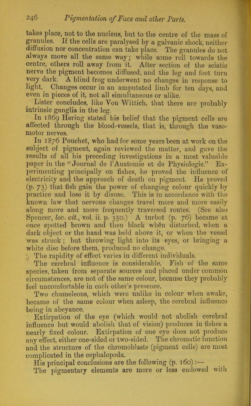 takes place, not to the nucleus, but to the centre of the mass of granules. If the cells are paralysed by a galvanic shock, neither diffusion nor concentration can lake place. The granules do not always move all the same way; wliile some roll towards the centre, others roll away from it. After section of the sciatic nerve the pigment becomes diffused, and the leg and foot turn very dark. A blind frog underwent no changes in response to light.^ Changes occur in an amputated limb for ten days, and even in pieces of it, not all simultaneous or alike. Listm- concludes, like Von Wittich, that there are probably intrinsic ganglia in the leg. In 1869 Hering stated his belief that the pigment cells are affected through the blood-vessels, that is, through the vaso- motor nerves. In 1876 Pouchet, who had for some years been at work on the subject of pigment, again reviewed the matter, and gave the results of all his preceding investigations in a most valuable })aper in the “Journal de I’Anatomie et de Physiologie.” Ex- ])erimenting principally on fishes, lie proved the influence of electricity and the approach of death on pigment. He proved (p. 73) that fish gain the power of changing colour quickly by practice and lose it by disuse. This is in accordance with the known law that nervous changes travel more and more easily along more and more frequently traversed routes. (See also Spencer, loc. cit, vol. ii. p. 350.) A turbot (p. 76) became at once spotted brown and then black whfin disturbed, when a dark object or the hand was held above it, or when the vessel was struck ; but throwing light into its eyes, or bringing a white disc before them, produced no change. V The rapidity of effect varies in different individuals. The cerebral influence is considerable. Fish of the same species, taken from separate sources and placed under common circumstances, are not of the same colour, because they probably feel uncomfortable in each other’s presence. Two chameleons, which were unlike in colour when awake, became of the same colour when asleep, the cerebral influence being in abeyance. Extirpation of the eye (which would not abolish cerebral influence but would abolish that of vision) pioduces in fishes a nearly fixed colour. Extirpation of one eye does not produce any effect, either one-sided or two-sided. The chromatic function and the structure of the chromoblasts (pigment cells) are most complicated in the cephalopoda. His principal conclusions are the following (p. 160):— The pigmentary elements are more or less endowed with