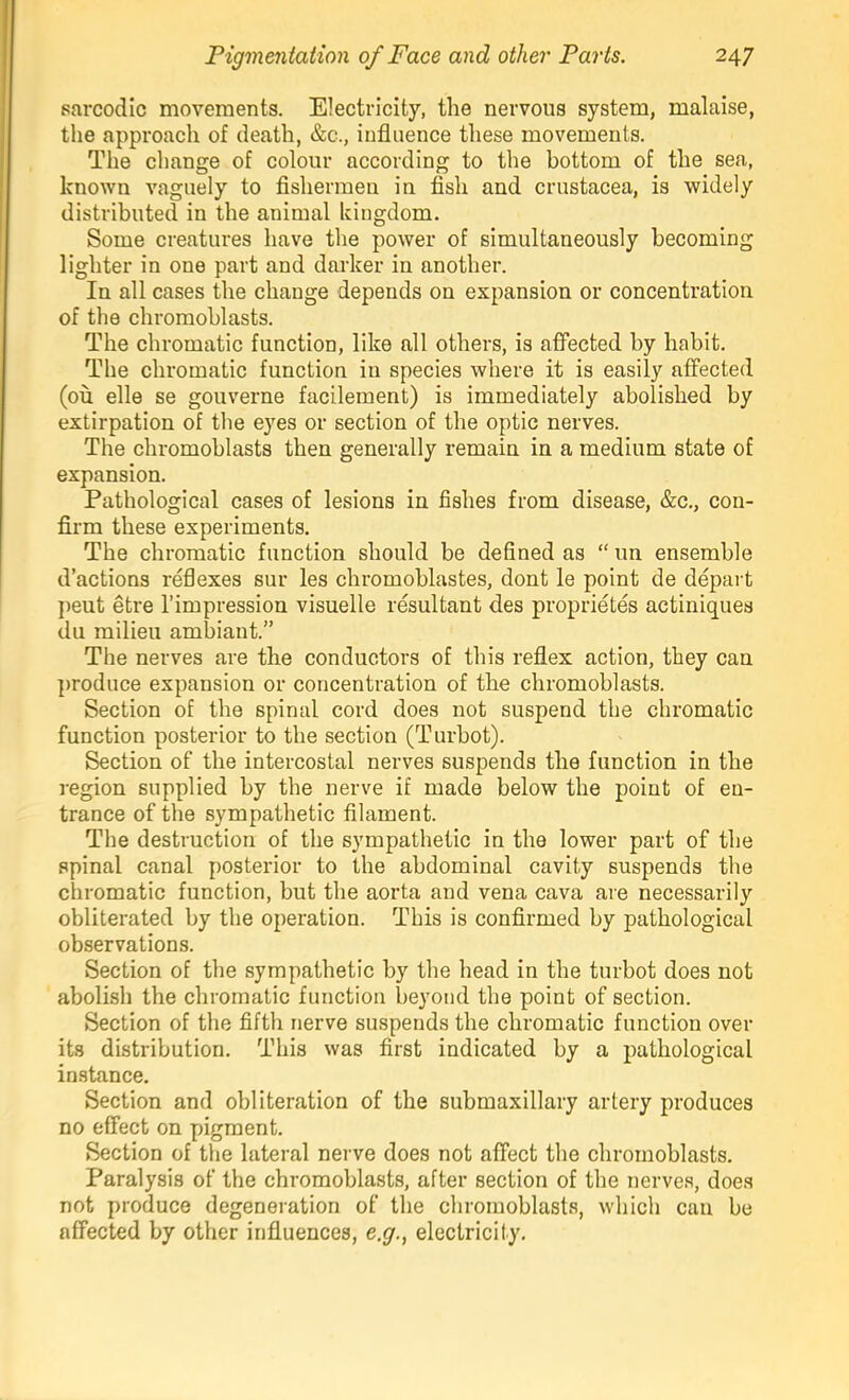 sarcodic movements. Electricity, the nervous system, malaise, the approach of death, &c., influence these movements. The change of colour according to the bottom of the sea, known vaguely to fishermen in fish and Crustacea, is widely distributed in the animal kingdom. Some creatures have the power of simultaneously becoming lighter in one part and darker in another. In all cases the change depends on expansion or concentration of the chromohlasts. The chromatic function, like all others, is affected by habit. The chromatic function in species where it is easily affected (ou elle se gouverne facilement) is immediately abolished by extirpation of the eyes or section of the optic nerves. The chromohlasts then generally remain in a medium state of expansion. Pathological cases of lesions in fishes from disease, &c., con- firm these experiments. The chromatic function should be defined as “ un ensemble d’actions reflexes sur les chromoblastes, dont le point de depart j)eut etre I’impressiou visuelle resultant des proprietes actiniques du milieu ambiant.” The nerves are the conductors of this reflex action, they can j>roduce expansion or concentration of the chromohlasts. Section of the spinal cord does not suspend the chromatic function posterior to the section (Turbot). Section of the intercostal nerves suspends the function in the region supplied by the nerve if made below the point of en- trance of the sympathetic filament. The destruction of the sympathetic in the lower part of the spinal canal posterior to the abdominal cavity suspends the chromatic function, but the aorta and vena cava are necessarily obliterated by the operation. This is confirmed by pathological observations. Section of the sympathetic by the head in the turbot does not abolish the chromatic function beyond the point of section. Section of the fifth nerve suspends the chromatic function over its distribution. This was first indicated by a pathological instance. Section and obliteration of the submaxillary artery produces no effect on pigment. Section of the lateral nerve does not affect the chromohlasts. Paralysis of the chromohlasts, after section of the nerves, does not produce degeneration of the chromohlasts, which can be affected by other influences, e.g., electricity.
