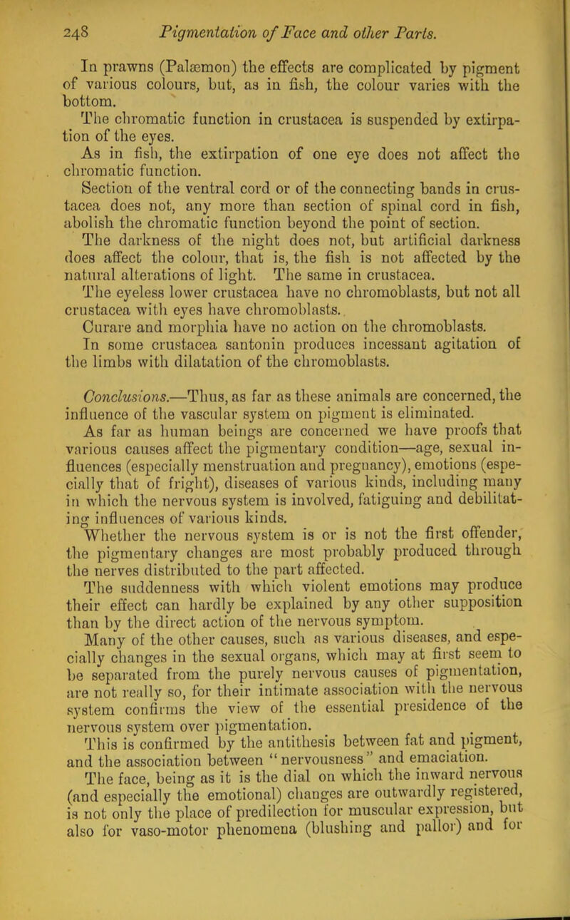 In prawns (Palaemon) the effects are complicated by pigment of various colours, but, as in fish, the colour varies with the bottom. The chromatic function in Crustacea is suspended by extirpa- tion of the eyes. As in fish, the extirpation of one eye does not affect the chromatic function. Section of the ventral cord or of the connecting bands in Crus- tacea does not, any more than section of spinal cord in fish, abolish the chromatic function beyond the point of section. The darkness of the night does not, but artificial darkness does affect the colour, that is, the fish is not affected by the natural alterations of light. The same in Crustacea. The eyeless lower Crustacea have no chromoblasts, but not all Crustacea with eyes have chromoblasts. Curare and morphia have no action on the chromoblasts. In some Crustacea santonin produces incessant agitation of the limbs with dilatation of the chromoblasts. Conclusions.—Thus, as far as these animals are concerned, the influence of the vascular system on pigment is eliminated. As far as human beings are concerned we have proofs that various causes affect the pigmentary condition—age, sexual in- fluences (especially menstruation and pregnancy), emotions (espe- cially that of fright), diseases of various kinds, including many in which the nervous system is involved, fatiguing and debilitat- ing influences of various kinds. Whether the nervous system is or is not the first offender, the pigmentary changes are most probably produced through the nerves distributed to the part affected. The suddenness with which violent emotions may produce their effect can hardly be explained by any other supposition than by the direct action of the nervous symptom. Many of the other causes, such as various diseases, and espe- cially changes in the sexual organs, which may at first seern to be separated from the purely nervous causes of pigmentation, are not really so, for their intimate association with the nervous system confirms the view of the essential presidence of the nervous system over jiigmentation. This is confirmed by the antithesis between fat and pigment, and the association between “ nervousness and emaciation. The face, being as it is the dial on which the inward iiervous (and especially the emotional) changes are outwardly registeied, is not only the place of predilection for muscular expression, but also for vaso-motor phenomena (blushing and palloi) and foi