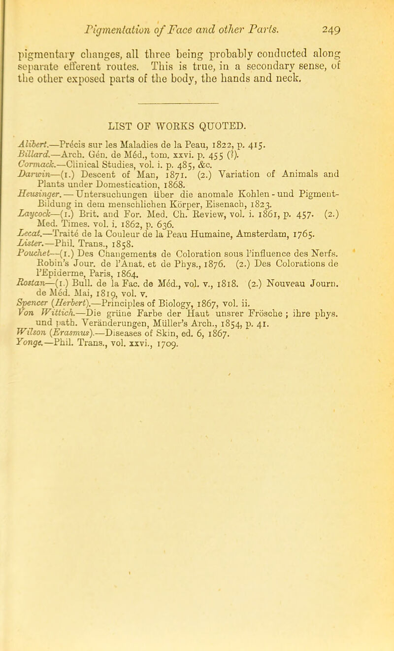 pigmentary changes, all three being probably conducted along se{)arate etfereut routes. This is true, in a secondary sense, of the other exposed parts of the body, the hands and neck. LIST OF WOEKS QUOTED. Alibert.—Precis sur les Maladie.‘i de la Peau, 1822, p. 415. Billard.—Arch. Gen. de Mdd., tom. xxvi. p. 455 (?). Corviack.—Clinical Studies, vol. i. p. 485, &c. Darwin—(i.) Descent of Man, 1871. (2.) Variation of Animals and Plants under Domestication, 1868. Heusinger. — Untersuchungen iiber die anomale Kohlen - und Pigmeut- Bilduug in dem menschlichen Korper, Eisenach, 1823. Laycock—(i.) Brit, and For. Med. Oh. Review, vol. i. 1861, p. 457- (2.) Med. Times, vol. i. 1862, p. 636. Lecat.—Traite de la Couleur de la Peau Humaine, Amsterdam, 1765. Lister.—Phil. Trans., 1858. Potichet—(r.) Des Changements de Coloration sous Pinfluence des Nerfs. Eohin’s Jour, de I’Anat. et de Phys., 1876. (2.) Des Colorations de PEpiderme, Paris, 1864. Rostan—(i.) Bull, de la Fac. de Mdd., vol. v., 1818. (2.) Nouveau Journ. de Med. Mai, 1819, vol. v. Spencer (Herbert).—Principles of Biology, 1867, vol. ii. Von Wittich.—Die griine Farbe der Haut unsrer Frdsche ; ihre phys. und jiath. Veranderungen, Muller’s Arch., 1854, p. 41. Wilson (Erasmus).—Diseases of Skin, ed. 6, 1867. Yonge,—Phil. Trans., vol. xxvi., 1709.