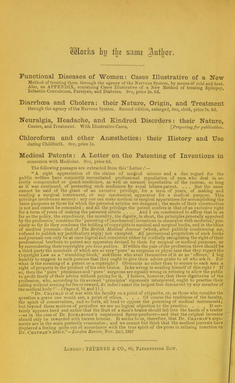 M0rhs in ifjc siintc Jiittljor. Functional Diseases of Women: Cases Illustrative of a New Method of treating them through the agency of the Nervous System, by means of cold and heat. Also, an APPENDIX, containing Cases Illustrative of a New Method of treating Epilcpsi-, Infantile Convulsions, Paralysis, and Diabetes. 8vo, price 2s. 6d. Diarrhoea and Cholera: their Nature, Origin, and Treatment through the agency of the Nervous System. Second edition, enlarged, 8vo, cloth, price 7s. Od. Neuralgia, Headache, and Kindred Disorders: their Nature, Causes, and Treatment. With Illustrative Cases. [Treparingforpuhlkalion. Chloroform and other Anaesthetics: their History and Use during Childbirth. 8vo, price Is. Medical Patents: A Letter on the Patenting of Inventions in connexion with Medicine. 8vo, price 6d. The following passages are extracted from this ‘ Letter— “A right appreciation of the claims of me^ioal science and a due regard for the public welfare have conjointly necessitated professional repudiation of men who deal in se- cretly compounded or quack-medicines, as well as earnest rexrrobatlon of the custom, so long as it was continued, of protecting such medicines by royal letters-patent. . . . But the same cannot be said of the grant of an excusivo privilege, for a term of years, of making and vending a surgical instrument, or any mechanical apparatus for a medical purpose. This privilege involves no secrecy : any one can make medical or surgical apparatuses for accomplishing the same purposes as those for which the ]iatented articles are designed ; the mode of their construction is not and cannot be concealed ; and all the privilege the patent confers is that of an exclusive right for a term of years of making the patented article .... And I am constrained to atlirm that in so far us the policy, the expediency, the morality, the dignity, in short, the principles generally approved by the profession,’ condemn the ‘ patenting of [mechanical] inventions in connexion with medicine,’ pre- cisely so far do they condemn the holding of copyrights in medical and surgical books, and in the titles of medical journals—that of The British Medical Journal [which, after publicly condemning me, refused to publish my justificatory reply] not excepted. All jirofessional jiroprietors of such books and journals can only be at once logical and consistent either by cordially recognising the right of their professional brethren to patent any apiparatus devised by them for surgical or medical purposes, or by surrendering their coj^yrights pro bono publico. If within the pale of the profession there should be a third party the members of which are so very ‘ jiure ’ as surgeons or ijhysidans that they regard the Copyright Law as a ‘ stumbling-block,’ and those who avail themselves of it as an ‘ oflence,’ I beg humbly to suggest to such jisrsous that they ought to give their advice gratis to all who ask it. For what is the meaning of a jiatent or a copyright ? Obviously no other than to secure to each man a right of property in the product of his own brains. Is he wrong in availing himself of this right ? If so, then the ‘ pure ’ physicians and ‘ pure ’ surgeons are equally wrong in refusing to allow the public to profit freely of their advice without payingforit. I believe, however, that these dignitaries of the profession, who, according to its avowed ‘principles’ rigorously iuterpreted, ought to practise their calling without seeking for fee or reward, do indee.l exact the largest fees demanded by any member of the medical body 1”—(Fages fi, 10, and 11.) “Dr. CHArji.i.N is at war with the faculty on a point of etiquette, or, as those who consider the question a grave one would say, a point of ethics. ... Of course the traditions of the faculty, tlie spirit of conservatism, and so lorth, all tend to oppose the xiatenting of medical instruments; but beyond these motives of prejudice we see no logical objection to the practice. . . . It cer- tainly appears hard and unfair that the fruit of a man’s brains should full info the hands of a trader —as in the case of Dr. Bichaedson’s HMpatented Spray-producer—and that the original inventor should only bo rewarded with barren honour. It seems to us, therefore, that Dr. Cuahman’s argu- ments arc in the main perfectly reasonable ; and we canuot but think that the medical journals have displayed a feeling quite cut of accordance with the true spirit of the press in refusing insertion to Dr. Chapman’s letttr.’’—Zondon Review, Nov. 2nd, 1807