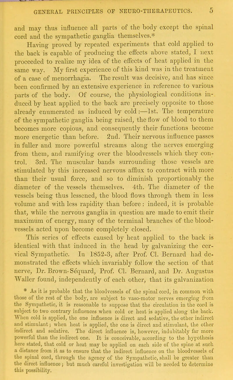 and may tlms influence all parts of tlie body e.xcept tlie spinal cord and the sympathetic ganglia themselves.* HaA-ing proved by repeated experiments that cold applied to the hack is capable of producing the effects above stated, I next proceeded to realize my idea of the effects of heat applied in the same way. My first experience of this kind was in the treatment of a case of menorrhagia. The result was decish^e, and has since been confirmed by an extensive experience in reference to various parts of the body. Of course, the physiological conditions in- duced by heat applied to the back are precisely opposite to those already enumerated as induced by cold :—1st. The temperature of the sympathetic ganglia being raised, the flow of blood to them becomes more copious, and consequently their functions become more energetic than before. 2nd. Their nervous influence passes in fuller and more powerful streams along the nerves emerging from them, and ramifying over the bloodvessels which they con- trol. 3rd. The muscular bands surrounding those vessels are stimulated by this increased nervous afflux to contract with more than their usual force, and so to diminish proportionably the diameter of the vessels themselves. 4th. The diameter of the vessels being thus lessened, the blood flows through them in less volume and with less rapidity than before : indeed, it is probable that, while the nervous ganglia in question are made to emit their maximum of energy, many of the terminal branches of the blood- vessels acted upon become completely closed. This series of effects caused by heat applied to the back is identical with that induced in the head by galvanizing the cer- vical Sympathetic. In 1852-3, after Prof Cl. Bernard had de- monstrated the effects which invariably follow the section of that nerve, Dr. Brown- Sequard, Prof. Cl. Bernard, and Dr. Augustus Waller found, independently of each other, that its galvanization * A.S it ia probable that the bloodvessels of the spinal cord, in common with those of the rest of the bod}', are subject to vaso-motor nerves emerging from the Sjrmpathetic, it is reasonable to suppose that the circulation in the cord is subject to two contrary influences when cold or heat is applied along the back. When cold is applied, the one influence is direct and sedative, the other indirect and stimulant; when heat is applied, the one is direct and stimulant, the other indirect and sedative. The direct influence is, however, indubitably far more powerful than the indirect one. It is conceivable, according to the hypothesis here stated, that cold or heat may be applied on each side of the spine at such a distance from it as to ensure that the indirect influence on the bloodvessels of the spinal cord, through the agency of the Sympathetic, shall be greater than the direct influence; but much careful inve.stigation will be needed to determine this possibility.