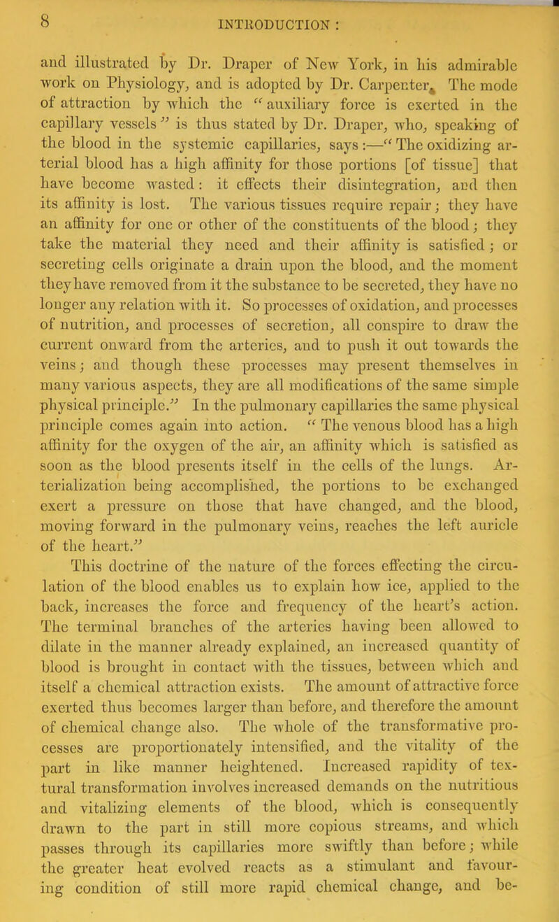 and illustrated by Dr. Draper of New York, in his admirable work on Physiology, and is adopted by Dr. Carpenter^ The mode of attraction by which the “ auxiliary force is exerted in the capillaay vessels ’’ is thus stated by Dr. Draper, who, speaking of the blood in the systemic capillaries, says :—“ The oxidizing ar- terial blood has a high affinity for those portions [of tissue] that have become wasted: it effects their disintegration, and then its affinity is lost. The various tissues reqaairc repair; they have an affinity for one or other of the constituents of the blood; they take the material they need and their affinity is satisfied; or secreting cells originate a drain upon the blood, and the moment they have removed from it the substance to be secreted, they have no longer any relation with it. So processes of oxidation, and processes of nutrition, and processes of secretion, all conspire to draAV the current onAvard from the arteries, and to push it out towards the veins; and though these processes may present themselves in many various aspects, they are all modifications of the same simple physical principle.In the pulmonary capillaries the same physical principle comes again into action. “ The A^enous blood has a high aflinity for the oxygen of the air, an affinity which is satisfied as soon as the blood presents itself in the cells of the lungs. Ar- terialization being accomplished, the portions to be exchanged exert a pressure on those that have changed, and the blood, moving fonvard in the pulmonary veins, reaches the left auricle of the heart.'’'’ This doctrine of the nature of the forces effecting the circu- lation of the blood enables us to explain how ice, applied to the back, increases the force and frequency of the heart’s action. The terminal branches of the arteries having been alloAved to dilate in the manner already explained, an increased quantity of blood is brought in contact Avith the tissues, betAveeu Avhich and itself a chemical attraction exists. The amount of attractiA'C force exerted thus becomes larger than before, and therefore the amount of chemical change also. The Avholc of the transformative pro- cesses are proportionately intensified, and the vitality of the part in like manner heightened. Iiacreased rapidity of tex- tural transformation involves increased demands on the nutritious and vitalizing elements of the blood, Avhich is consequently drawn to the part in still more copious streams, and Avhich passes through its cajjillaries more swiftly than before; Avhile the greater heat evolved reacts as a stimulant and tavour- ing condition of still more rapid chemical change, and be-