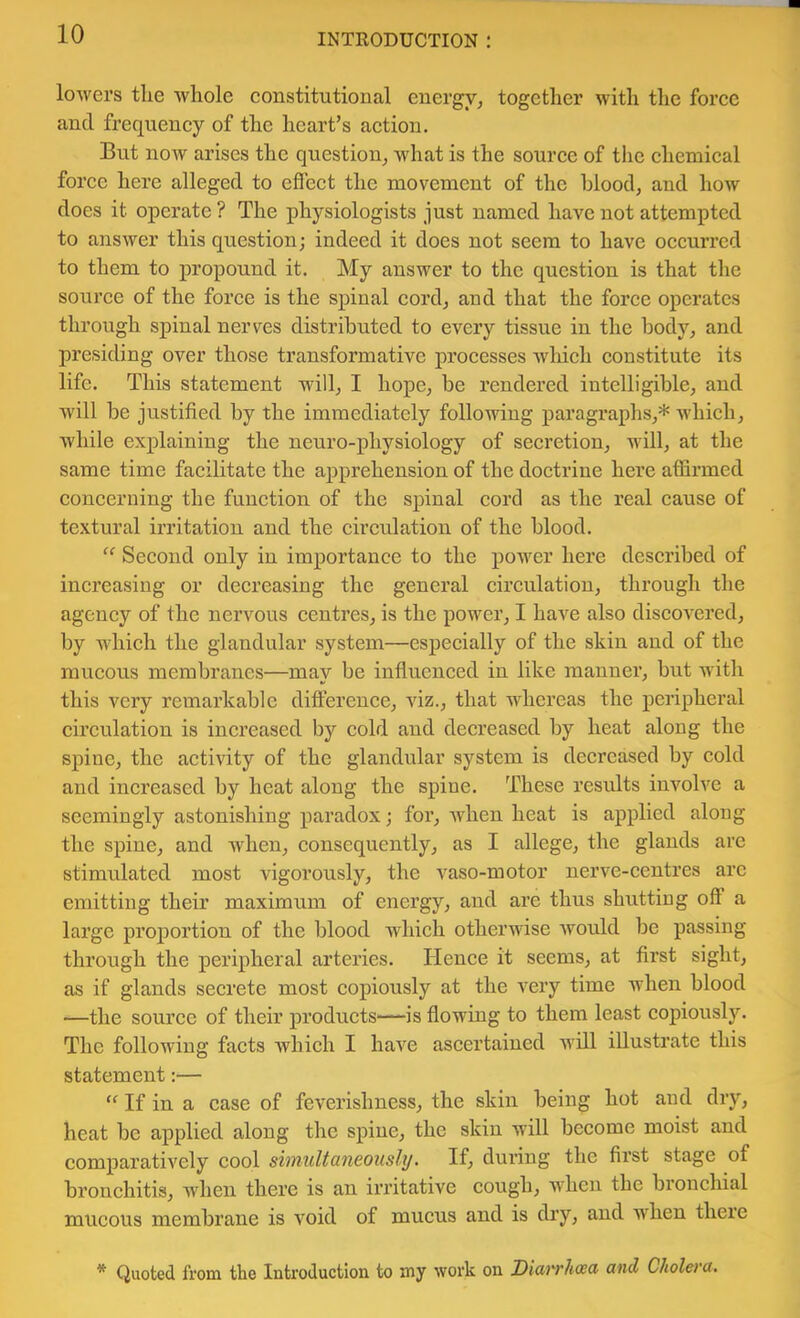 lowers the whole constitutional energy, together with the force and frequency of the heart’s action. But now arises the question, what is the source of tlic chemical force here alleged to eficct the movement of the blood, and how does it operate ? The physiologists just named have not attempted to answer this question; indeed it does not seem to have occurred to them to propound it. My answer to the question is that the source of the force is the spinal cord, and that the force operates through spinal nerves distributed to every tissue in the body, and presiding over those transformative processes wliich constitute its life. This statement will, I hope, be rendered intelligible, and will be justified by the immediately following paragraphs,* which, while explaining the neuro-physiology of secretion, will, at the same time facilitate the aj)prehension of the doctrine here affirmed concerning the function of the spinal cord as the real cause of textural irritation and the circulation of the blood. Second only in importance to the power here described of increasing or decreasing the general circulation, through the agency of the nervous centi’es, is the power, I have also discovered, by which the glandular system—especially of the skin and of the raucous membranes—may be influenced in like manner, but with this very remarkable difference, viz., that whereas the peripheral circulation is increased by cold and decreased by heat along the spine, the activity of the glandular system is decreased by cold and increased by heat along the spine. These results involve a seemingly astonishing paradox; for, Avhen heat is applied along the spine, and when, consequently, as I allege, the glands are stimulated most vigorously, the vaso-motor nerve-centres arc emitting their maximum of energy, and are thus shutting off a large proportion of the blood which otherwise woidd be passing through the peripheral arteries. Hence it seems, at first sight, as if glands secrete most copiously at the very time when blood —the source of their products-*“is flowing to them least copiously. The following facts which I have ascertained Avill illustrate this statement:— “ If in a case of feverishness, the skin being hot and dry, heat be applied along the spine, the skin will become moist and comparatively cool shnuUaneouslt/. If, during the first stage of bronchitis, when there is an irritative cough, when the bronchial mucous membrane is void of mucus and is diy, and when there * Quoted from the Introduction to my work on Diat'rhoea and Choleva,