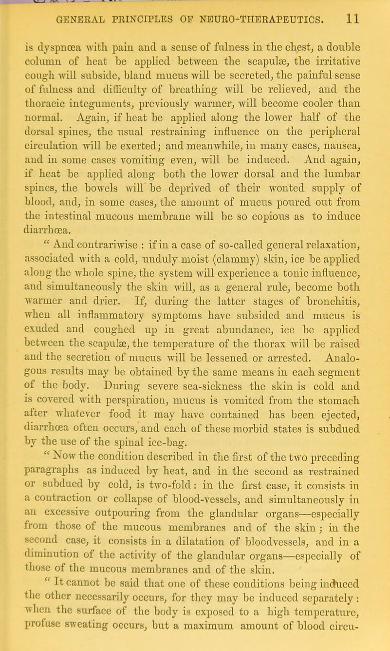 is dyspnoea nlth pain and a sense of fulness in the chesty a double column of heat be applied between the scapulee, the irritative eough Avill subside, bland mucus will be secreted^ the painful sense of fulness and diffieulty of breathing will be relieved, and the thoracie integuments, previously warmer, will become cooler than normal. Again, if heat be applied along the lower half of the dorsal spines, the usual restraining influence on the peripheral circulation will be exerted; and meanwhile, in many cases, nausea, and in some cases vomiting even, will be induced. And again, if heat be applied along both the lower dorsal and the lumbar spines, the bowels will be deprived of their wonted supply of blood, and, in some cases, the amount of mucus poured out from the intestinal mucous membrane will be so copious as to induce diarrhoea. And contrariwise : if in a case of so-called general relaxation, associated with a cold, unduly moist (clammy) skin, ice be applied along the whole spine, the system will experience a tonic influence, and simultaneously the skin will, as a general rule, become both warmer and drier. If, during the latter stages of bronchitis, when all inflammatory symptoms have subsided and mucus is exuded and coughed up in great abundance, ice be applied between the scapulae, the temperature of the thorax will be raised and the secretion of mucus will be lessened or arrested. Analo- gous results may be obtained by the same means in each segment of the body. During severe sea-sickness the skin is eold and is eovered with perspiration, mucus is vomited from the stomach after whatever food it may have contained has been ejected, dian’hcea often occurs, and each of these morbid states is subdued by the use of the spinal ice-bag. “ Now the condition described in the first of the two preceding paragraphs as induced by heat, and in the second as restrained or subdued by cold, is two-fold: in the first case, it consists in a contraction or collapse of blood-vessels, and simultaneously in an excessive outpouring from the glandular organs—especially from those of the mucous membranes and of the skin; in the second case, it consists in a dilatation of bloodvessels, and in a diminution of the activity of the glandular organs—especially of those of the mucous membranes and of the skin. It cannot be said that one of these conditions being induced the other necessarily occurs, for they may be induced separately: when the surface of the body is exposed to a high temperature, profuse sweating occurs, but a maximum amount of blood circii-