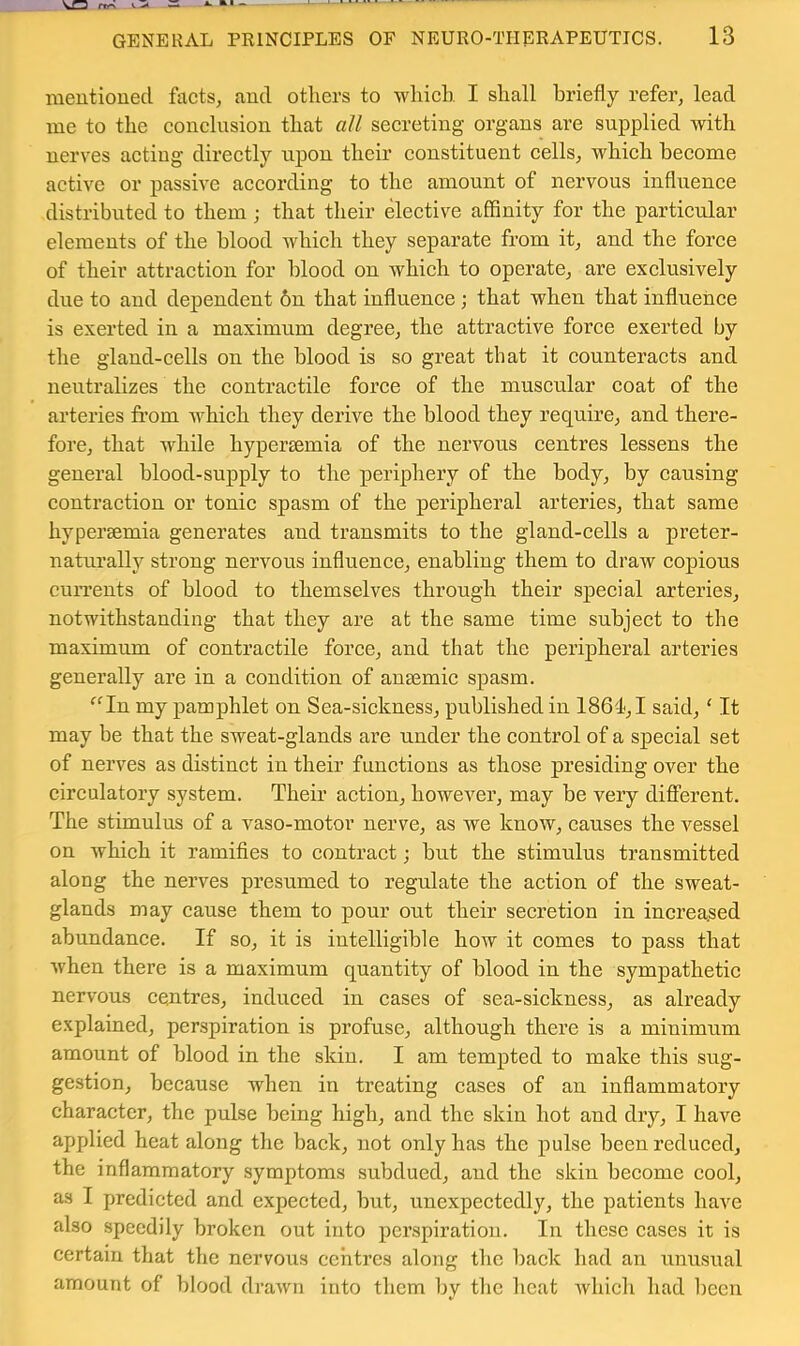 frr\ V •> GENERAL PRINCIPLES OF NEURO-THERAPEUTICS. 13 meutioued facts, and others to which I shall briefly refer, lead me to the conclusion that all secreting organs are supplied with nerves acting directly upon their constituent cells, which become active or passive according to the amount of nervous influence distributed to them; that their elective affinity for the particular elements of the blood which they separate from it, and the force of their attraction for blood on which to operate, are exclusively due to and dependent 6n that influence; that when that influence is exerted in a maximum degree, the attractive force exerted by the gland-cells on the blood is so great that it counteracts and neutralizes the contractile force of the muscular coat of the arteries from which they derive the blood they require, and there- fore, that while hypersemia of the nervous centres lessens the general blood-supply to the periphery of the body, by causing contraction or tonic spasm of the peripheral arteries, that same hypersemia generates and transmits to the gland-cells a preter- naturally strong nervous influence, enabling them to draw copious cuiTents of blood to themselves through their special arteries, notwithstanding that they are at the same time subject to the maximum of contractile force, and that the peripheral arteries generally are in a condition of ansemic spasm. ^^In my pamphlet on Sea-sickness, published in 186d,I said, ‘ It may be that the sweat-glands are under the control of a special set of nerves as distinct in their functions as those presiding over the circulatory system. Their action, however, may be very difiFerent, The stimulus of a vaso-motor nerve, as we know, causes the vessel on which it ramifies to contract; but the stimulus transmitted along the nerves presumed to regulate the action of the sweat- glands may cause them to pour out their secretion in increased abundance. If so, it is intelligible how it comes to pass that w'hen there is a maximum quantity of blood in the sympathetic nervous centres, induced in cases of sea-sickness, as already explained, perspiration is profuse, although there is a minimum amount of blood in the skin. I am tempted to make this sug- gestion, because when in treating cases of an inflammatory character, the pulse being high, and the skin hot and dry, I have applied heat along the back, not only has the pulse been reduced, the inflammatory symptoms subdued, and the skin become cool, as I predicted and expected, but, unexpectedly, the patients have also speedily broken out into perspiration. In these cases it is certain that the nervous centres along the back had an unusual amount of blood drawn into them by the heat which had been