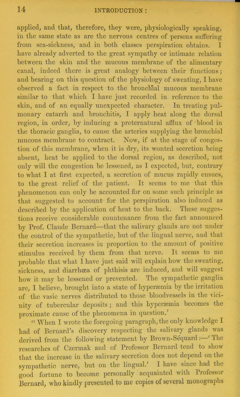 applied^ and tliat^ therefore, they were, physiologically speaking, in the same state as are the nervous centres of persons suffering from sea-sickness, and in both classes perspiration obtains. I have already adverted to the great sympathy or intimate relation between the skin and the mucous membrane of the alimentary canal, indeed there is great analogy between their functions; and bearing on this question of the physiology of sweating, I have observed a fact in respect to the bronchial mucous membrane similar to that which I have just recorded in reference to the skin, and of an equally unexpected character. In treating pul- monary catarrh and bronchitis, I apply heat along the dorsal region, in order, by inducing a preternatural afflux of blood in the thoracic ganglia, to cause the arteries supplying the bronchial mucous membrane to contract. Now, if at the stage of conges- tion of this membrane, when it is dry, its wonted secretion being absent, heat be applied to the dorsal region, as deseribed, not only will the congestion be lessened, as I expected, but, contrary to what I at first expected, a secretion of mucus rapidly ensues, to the great relief of the patient. It seems to me that this phenomenon can only be accounted for on some such principle as that suggested to account for the perspiration also induced as described by the application of heat to the back. These sugges- tions receive considerable countenance from the fact announced by Prof. Claude Bernard—that the salivary glands are not under the control of the sympathetic, but of the lingual nerve, and that their secretion increases in proportion to the amount of positive stimulus received by them from that nerve. It seems to me probable that what I have just said will explain how the sweating, sickness, and diarrhoea of phthisis are induced, and will suggest how it may be lessened or qirevented. The sympathetic ganglia are, I believe, brought into a state of hypersemia by the irritation of the vasic nerves distributed to those bloodvessels in the vici- nity of tubercular deposits; and this hyperaemia becomes the proximate cause of the phenomena in question. When I wrote the foregoing paragraph, the only knowledge I had of BernaixPs discov^ery respecting the salivary glands was derived from the following statement by Brown-Sequard:—^ The researches of Czermak and of Professor Bernard tend to show that the increase in the salivary secretion does not depend on the sympathetic nerve, but on the lingual.’’ I have since had the good fortune to become personally acquainted witli Pi ofessoi Bernard^ who kindly presented to me copies of se’veral monogiaphs