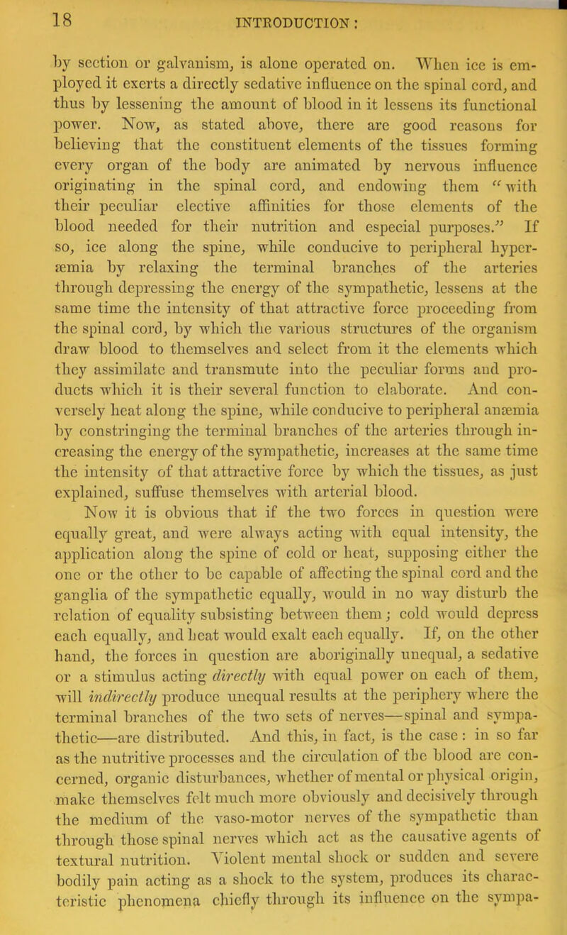 by section or galvanism, is alone operated on. Wlieu ice is em- ployed it exerts a directly sedative influence on the spinal cord, and thus by lessening the amount of blood in it lessens its functional power. Now, as stated above, there are good reasons for believing that the constituent elements of the tissues forming every organ of the body are animated by nervous influence originating in the spinal cord, and endowing them “ with their peculiar elective affinities for those elements of the blood needed for their nutrition and especial purposes.” If so, ice along the spine, while conducive to peripheral hyper- femia by relaxing the terminal branehes of the arteries through depressing the energy of the sympathetic, lessens at the same time the intensity of that attraetive foree proceeding from the spinal cord, by which the various structures of the organism draw blood to themselves and seleet from it the elements which they assimilate and transmute into the peculiar forms and pro- ducts wdiich it is their several function to elaborate. And con- versely heat along the spine, wdiile conducive to peripheral ansemia by constringing the terminal branehes of the arteries through in- creasing the energy of the sympathetie, increases at the same time the intensity of that attractive foree by which the tissues, as just explained, suffuse themselves with arterial blood. Noav it is obvious that if the two forces in question were equally great, and were always aeting with equal intensity, the application along the spine of eold or heat, supposing either the one or the other to be capable of affecting the spinal cord and the ganglia of the sympathetic equally, would in no way disturb the relation of equality subsisting between them; eold would depress each equally, and heat would exalt each equally. If, on the other hand, the forces in question are aboriginally unequal, a sedative or a stimulus acting directly with equal power on each of them, will indirectly produce unequal results at the periphery where the terminal branches of the two sets of nerves—spinal and sympa- thetic—are distributed. And this, iu faet, is the case: in so far as the nutritive processes and the eireulation of the blood are con- cerned, organie disturbances, whether of mental or physical origin, make themselves felt much more obviously and decisively through the medium of the vaso-motor nerves of the sympathetie than through those spinal nerves which act as the eausative agents of textural nutrition. A iolent mental shock or sudden and severe bodily pain acting as a shock to the system, produces its charac- teristic phenomena chiefly through its influence on the sympa-