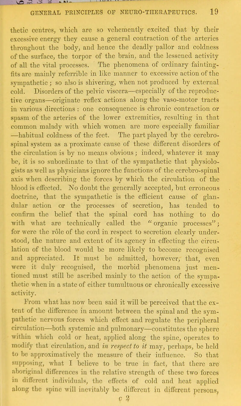tlietic ccutres, wliicli are so veliemently excited that by their excessive energy they eanse a general contraction of the arteries tlironghont the hody^ and hence the deadly pallor and coldness of the surface^ the torpor of the brain, and the lessened activity of all the vital processes. The phenomena of ordinary fainting- fits are mainly referrihle in like manner to excessive action of the sympathetic ; so also is shivering^ when not produced by external cold. Disorders of the pelvic viscera—especially of the reproduc- tive organs—originate reflex actions along the vaso-motor tracts in various directions : one consequence is chronic contraction or spasm of the arteries of the lower extremities, resulting in that common malady with which women are more especially familiar —habitual coldness of the feet. The part played by the cerebro- spinal system as a proximate cause of these different disorders of the circulation is by no means obvious; indeed, whatever it may he, it is so subordinate to that of the sympathetic that physiolo- gists as well as physicians ignore the functions of the cerehro-spinal axis when describing the forces by which the circulatiou of the blood is effected. No doubt the generally accepted, hut erroneous doctrine, that the sympathetic is the efficient cause of glan- dular action or the processes of secretion, has tended to confirm the belief that the spinal cord has nothing to do with what are technically called the “ organic processes^'’; for were the role of the cord in respect to secretion clearly under- stood, the nature and extent of its agency in effecting the circu- lation of the blood would he more likely to become recognised and appreciated. It must he admitted, however, that, even were it duly recognised, the morbid phenomena just men- tioned must still he ascribed mainly to the action of the sympa- thetic when in a state of either tumultuous or chronically excessive activity. From what has now been said it will be perceived that the ex- tent of the difference in amount between the spinal and the sym- pathetic nervous forces which effect and regulate the peripheral circulation—both systemic and pulmonary—constitutes the sphere within which cold or heat, applied along the spine, operates to modify that circulation, and in respect to it may, perhaps, be held to be approximativclj- the measure of their influence. So that supposing, what I believe to be true in fact, tliat there are aboriginal differences in the relative strength of these two forces in different individuals, the effects of cold and heat applied along the spine will inevitably be different in different persons, c ^