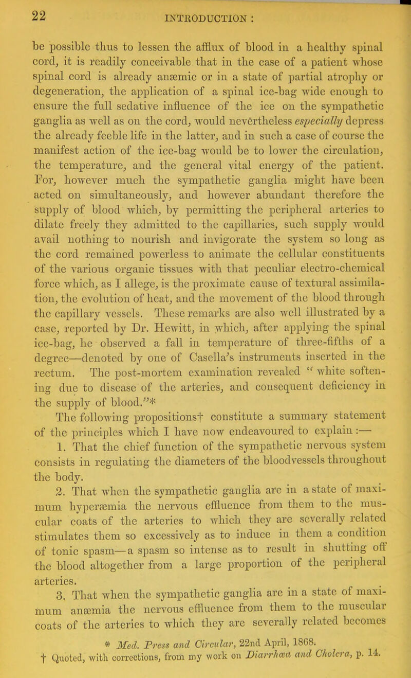 be possible thus to lessen the afflux of blood in a healthy spinal eord, it is readily eoneeivable that in the ease of a patient whose spinal eord is already aneemie or in a state of partial atrophy or degeneration, the application of a spinal ice-bag wide enough to ensure the full sedative influence of the ice on the sympathetic ganglia as well as on the cordj would nevertheless especially depress the already feeble life in the latter, and in such a case of course the manifest action of the ice-bag Avould be to lower the circulation, the temperature, and the general vital energy of the patient. For, however much the sympathetic ganglia might have been acted on simultaneously, and hoAvever abundant therefore the supply of blood which, by permitting the peripheral arteries to dilate freely they admitted to the capillaries, such supply would avail nothing to nourish and invigorate the system so long as the cord remained powerless to animate the cellular constituents of the A^arious organic tissues with that peculiar electro-chemical force which, as I allege, is the proximate cause of textm’al assimila- tion, the evolution of heat, and the movement of the blood through the capillary vessels. These remarks are also well illustrated by a case, reported by Dr. Hewitt, in which, after applying the spinal ice-bag, he observed a fall in temperatuxe of three-fifths of a degree—denoted by one of Casella'’s instruments inserted in the rectum. The post-mortem examination rcA^ealed Avhite soften- ing due to disease of the arteries, and consequent deficiency in the supply of blood.'’^* The folloAving propositionsf constitute a summary statement of the principles wdiich I have now endeavoured to explain:— 1. That the chief function of the sympathetic nervous system consists in regulating the diameters of the bloodvessels throughout the body. 2. That when the sympathetic ganglia arc in a state of maxi- mum hypei’femia the nervous effluence from them to the mus- etdar coats of the arteries to AA'hich they arc severally related stimulates them so excessively as to induce in them a condition of tonic spasm—a spasm so intense as to result in shutting off the blood altogether from a large proportion of the peripheral arteries. 3. That Avhen the sympathetic ganglia are in a state of maxi- mum auEemia the neiTOus effluence from them to the musculai coats of the arteries to which they arc severally related becomes * Med. Press and Circular, 22nd April, 1868. t Quoted, with corrections, from my work on Diarrhoea and Cholera, p. Id.