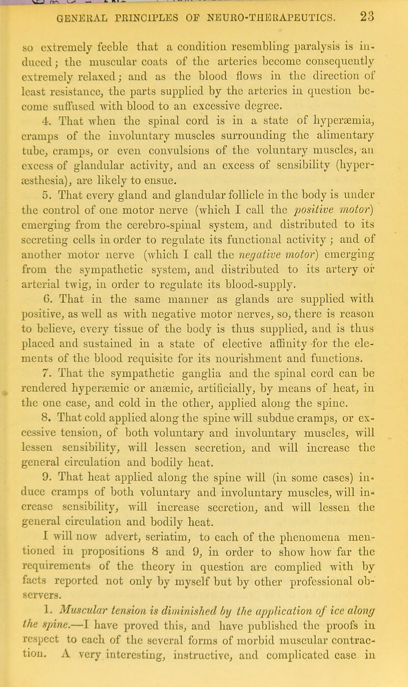 so extremely feeble that a eouditiou resembling paralysis is iu- cluecd; the museular eoats of the arteries beeome eonsequently extremely relaxed; and as the blood flows in the direetiou of least resistaueej the parts supplied by the arteries in question be- eome suffused with blood to an exeessive degree. 4. That when the spinal eord is in a state of hyperaemia^ eramps of the involuntary museles surrounding the alimentary tuboj eramps, or even convulsions of the voluntary muscles, an excess of glandular activity, and an excess of sensibility (hyper- aesthesia), arc likely to ensue. 5. That every gland and glandular follicle in the body is under the control of one motor nerve (which I call the positive motor) emerging from the cerebro-spinal system, and distributed to its secreting cells in order to regulate its functional activity ; and of another motor nerve (which I call the negative motor) emerging from the sympathetic system, and distributed to its artery or arterial twig, in order to regulate its blood-supply. G. That in the same manner as glands are supplied with positive, as well as with negative motor nerves, so, there is reason to believe, every tissue of the body is thus supplied, and is thus placed and sustained in a state of elective affinity for the ele- ments of the blood requisite for its nourishment and functions. 7. That the sympathetic ganglia and the spinal cord can be rendered hypereemic or ansemic, artificially, by means of heat, in the one case, and cold in the other, applied along the spine. 8. That cold applied along the spine will subdue cramps, or ex- cessive tension, of both voluntary and involuntary muscles, will lessen sensibility, will lessen secretion, and will increase the general circulation and bodily heat. 9. That heat applied along the spine will (in some cases) in- duce cramps of both voluntary and involuntary muscles, will in- crease sensibility, will increase secretion, and will lessen the general circulation and bodily heat. I will now advert, seriatim, to each of the phenomena men- tioned in propositions 8 and 9, in order to show how far the requirements of the theory in question are complied with by facts reported not only by myself but by other professional ob- servers. 1. Muscular tension is diminished by the application of ice along the spine.—I have proved this, and have published the proofs in respect to each of the several forms of morbid miiscular contrac- tion. A very interesting, instructive, and complicated case in