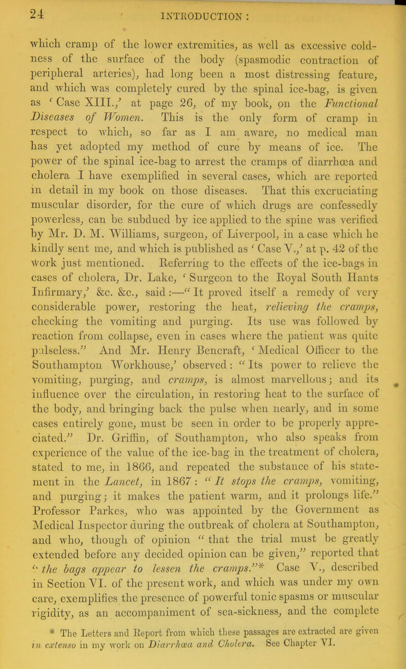 which cramp of the lower extremities^ as well as excessive eold- ness of the surface of the body (spasmodic contraction of peripheral arteries)^ had long been a most distressing feature^ and which was completely cured by the spinal ice-bag, is given as ' Case XIII./ at page 26, of my book, on the Functional Diseases of Wome7i. This is the only form of cramp in respect to which, so far as I am aware, no medical man has yet adopted my method of eure by means of ice. The power of the spinal ice-bag to arrest the cramps of diarrhoea and cholera I have exemplified in several cases, which are reported in detail in my book on those diseases. That this excruciating muscular disorder, for the cure of which drugs are confessedly powerless, can be subdued by ice applied to the spine was verified by Mr. D. M. Williams, surgeon, of Liverpool, in a case which he kindly sent me, and which is published as ' Case V.,'’ at p. 42 of the iVork just mentioned. Referring to the effects of the ice-bags in cases of cholera. Dr. Lake, ^ Surgeon to the Royal South Hants Infirmary/ &c. &c., said:—“ It proved itself a remedy of very considerable power, restoring the heat, relieving the cramps, checking the vomiting and purging. Its use was followed by reaction from collapse, even in cases where the patient was quite palseless.^^ And Mr. Henry Bencraft, ^ Medical Officer to the Southampton Workhouse,^ observed: “Its power to relieve the vomiting, purging, and cramps, is almost marvellous; aud its influence over the circulation, in restoring heat to the surface of the body, and bringing back the pulse when nearly, and in some cases entii’ely gone, must be seen in order to be properly appre- ciated.'’^ Dr. Griffin, of Southampton, Avho also speaks from experience of the value of the ice-bag in the treatment of cholera, stated to me, in 1866, and repeated the substance of his state- ment in the Lancet, in 1867: “ It stops the cramps, vomiting, and purging; it makes the patient warm, and it prolongs life.'” Professor Parkes, who was appointed by the Government as Medical Inspector dui’ing the outbreak of cholera at Southampton, and who, though of ojjiuion “ that the trial must be greatly extended before any decided opinion can be given,'*'’ reported that *' the bags appear to lessen the crampsF* Case Y., described in Seetion VI. of the j^rcsent work, and Avhich was under my own care, exemplifies the presence of powerful tonic spasms or muscular rigidity, as an accompaniment of sea-siekness, and the complete * The Letters ami Report from which tliese passages are extracted are given in cxlenso in my work on Diarr/icsa and Cholera, See Chapter VI.