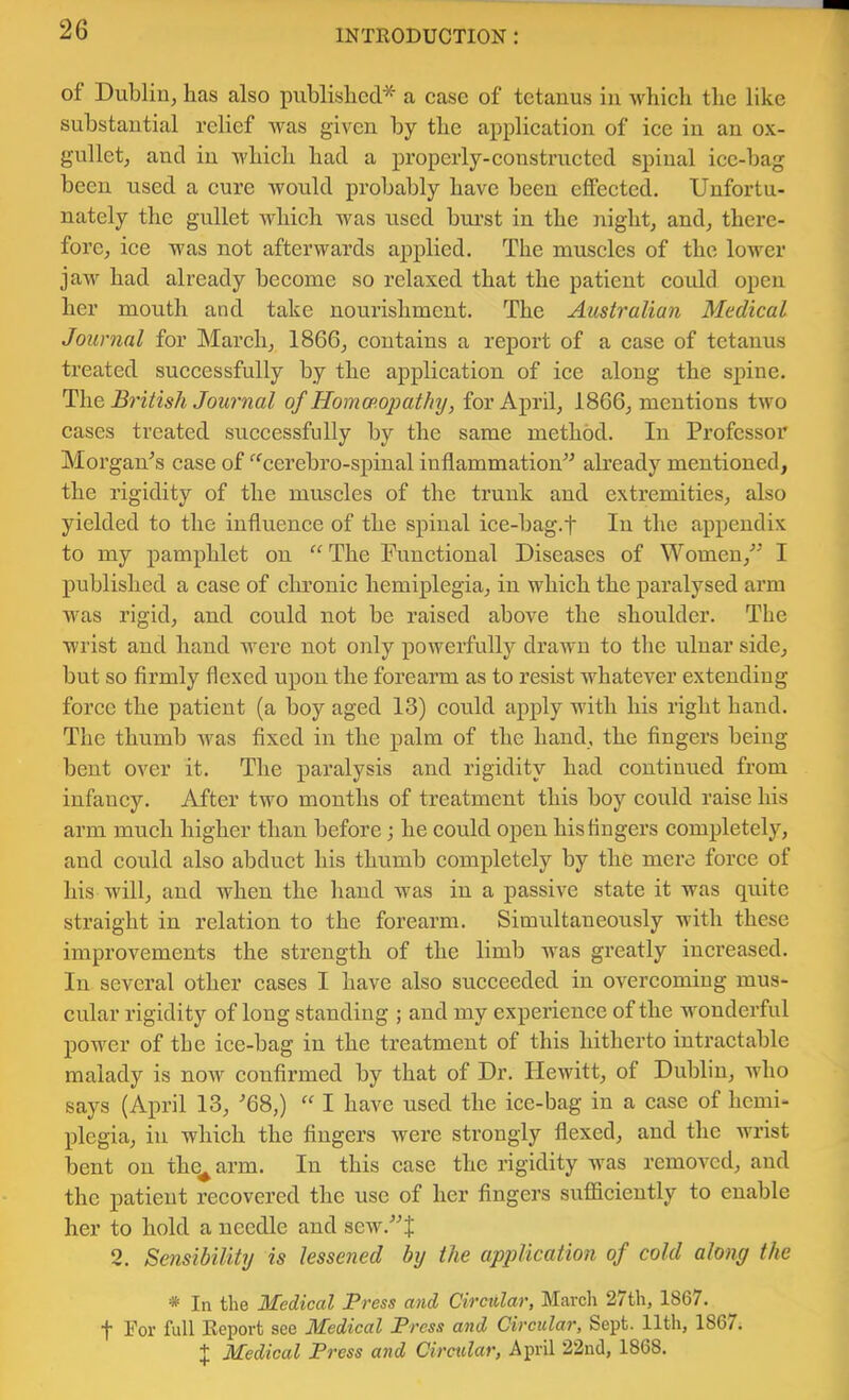 of Dublin, has also published* a case of tetanus in which the like substantial relief was given by the application of ice in an ox- gullet, and in which had a properly-constructed spinal ice-bag been used a cure would probably have been effected. Unfortu- nately the gullet which was used bui’st in the night, and, there- fore, ice was not afterwards applied. The muscles of the lower jaw had already become so relaxed that the patient could open her mouth and take noui’ishmcnt. The Australian Medical Journal for March, 1866, contains a report of a case of tetanus treated successfully by the application of ice along the spine. The British Journal of Homcp.opathy, for April, 1866, mentions two cases treated successfully by the same method. In Professor Morgan^’s case of “'^cerebro-spinal inflammation'’'’ already mentioned, the rigidity of the muscles of the trunk and extremities, also yielded to the influence of the spinal ice-bag.f In the appendix to my pamphlet on ^“^The Functional Diseases of Women,'” I published a case of chronic hemiplegia, in which the paralysed arm was rigid, and could not be raised above the shoulder. The wrist and hand were not only powerfully drawn to the ulnar side, but so firmly flexed upon the forearm as to resist whatever extending force the patient (a boy aged 13) could apply with his right hand. The thumb was fixed in the palm of the hand, the Angers being bent over it. The paralysis and rigidity had contiuued from infancy. After two months of treatment this boy could raise his arm much higher than before; he could open his fingers completely, and could also abduct his thumb completely by the mere force of his will, and when the hand was in a passive state it was quite straight in relation to the forearm. Simultaneously Avith these improvements the strength of the limb Avas greatly increased. In several other cases I have also succeeded in overcoming mus- cular rigidity of long standing ; and my experience of the wonderful power of the ice-bag in the treatment of this hitherto intractable malady is noAV confii’med by that of Dr. Hewitt, of Dublin, Avho says (April 13, •’68,) I have used the ice-bag in a case of hemi- plegia, in which the fingers were strongly flexed, and the Avrist bent on thq^arm. In this case the rigidity was remoA^cd, and the patient recovered the use of her fingers sufficiently to enable her to hold a needle and sew.”j; 2. Sensibility is lessened by the application of cold along the * In the Medical Press and Circular, Marcli 27th, 1867. t For full Report see Medical Press and Circular, Sept. 11th, 1867. J Medical Press and Circular, April 22nd, 1868.