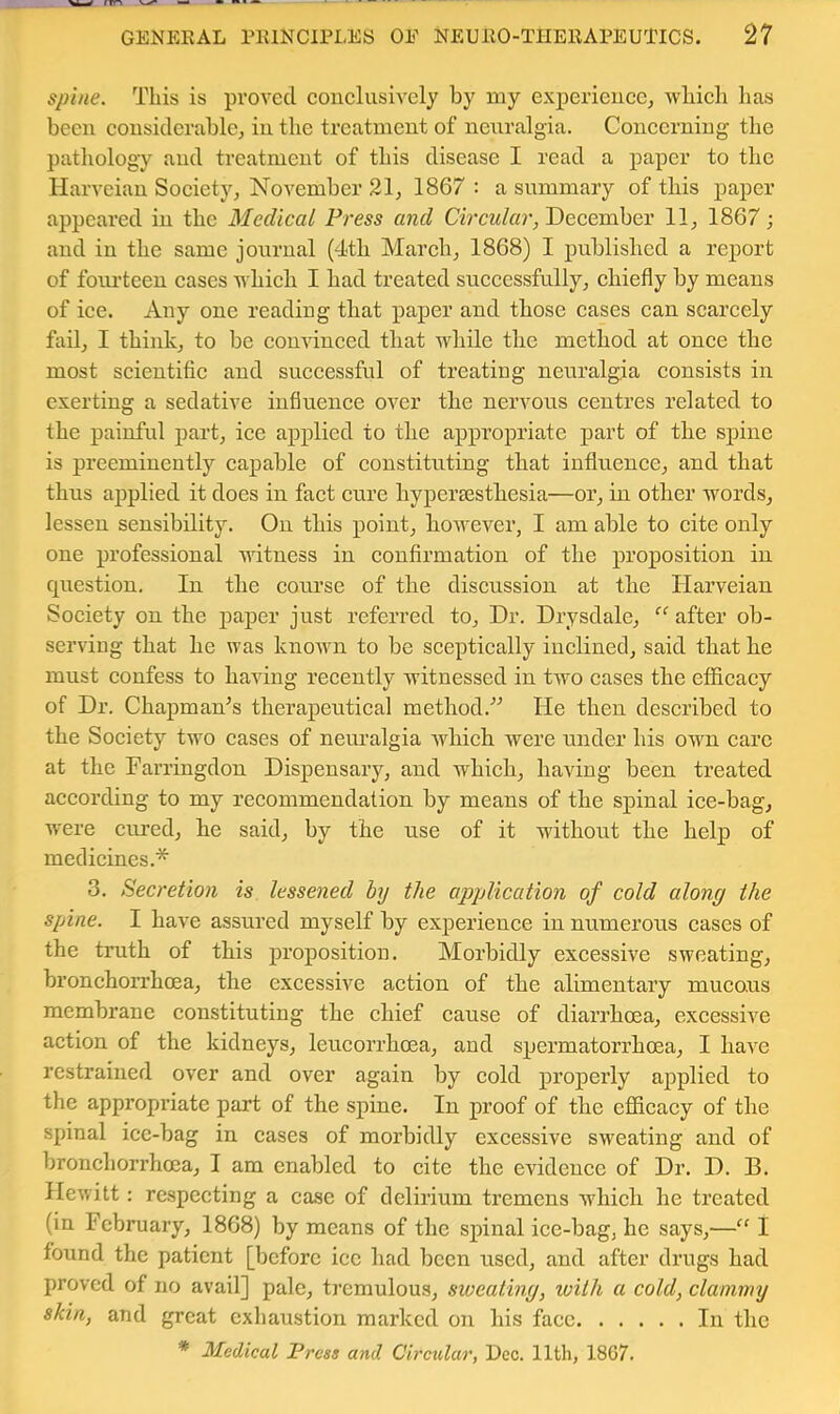 spine. This is proved conclusively by my experieucCj vrhicli has been considerable^ in the treatment of neuralgia. Concerning the pathology and treatment of this disease I read a paper to the tlarvciau Society, November 21, 1867 : a summary of this paper appeared in the Medical Press and Circular, December 11, 1867; and in the same journal (4th March, 1868) I published a report of fourteen cases which I had treated successfully, chiefly by means of ice. Any one reading that paper and those cases can scarcely fail, I think, to be convinced that while the method at once the most scientitle and suecessful of treating neuralgia eonsists in exerting a sedative iufiuenee over the nervous centres related to the painful part, ice applied to the appr’opriate part of the sj)ine is preeminently capable of constituting that influence, and that thus ajDplied it does in fact cure hypei’Bestbesia—or, in other words, lessen sensibility. On this point, bowever, I am able to cite only one professional witness in confirmation of the proposition in question. In the cotu’se of the discussion at the Harveiau Society on the paper just referred to. Dr. Drysdale, “after ob- serving that he was known to be sceptically inclined, said that he must confess to having recently witnessed in two cases the efficacy of Dr. Chapman^s therapeutical method.'’'’ He then described to the Society two cases of neuralgia Avhich were under his own care at the Farringdon Dispensary, and which, having been treated according to my recommendation by means of the spinal ice-bag, were cured, he said, by the use of it without the help of medicines.'^ 3. Secretion is lessened by the application of cold along the spine. I have assured myself by experience in numerous cases of the truth of this proposition. Morbidly excessive sweating, bronchoiThoea, the excessNe action of the alimentary mucous membrane constituting the chief cause of diarrhoea, excessive action of the kidneys, leucon’hcea, and spermatorrhoea, I have restrained over and over again by cold properly applied to the appropriate part of the spine. In proof of the efficacy of the spinal ice-bag in cases of morbidly excessive sweating and of bronchorrhcea, I am enabled to cite the evidence of Dr. D. B. Hewitt; respecting a case of delirium tremens which he treated (in February, 1868) by means of the spinal ice-bag, he says,—“ I found the patient [before ice had been used, and after drugs had proved of no avail] pale, tremulous, sxoeating, with a cold, clammy skin, and great exhaustion marked on his face In the