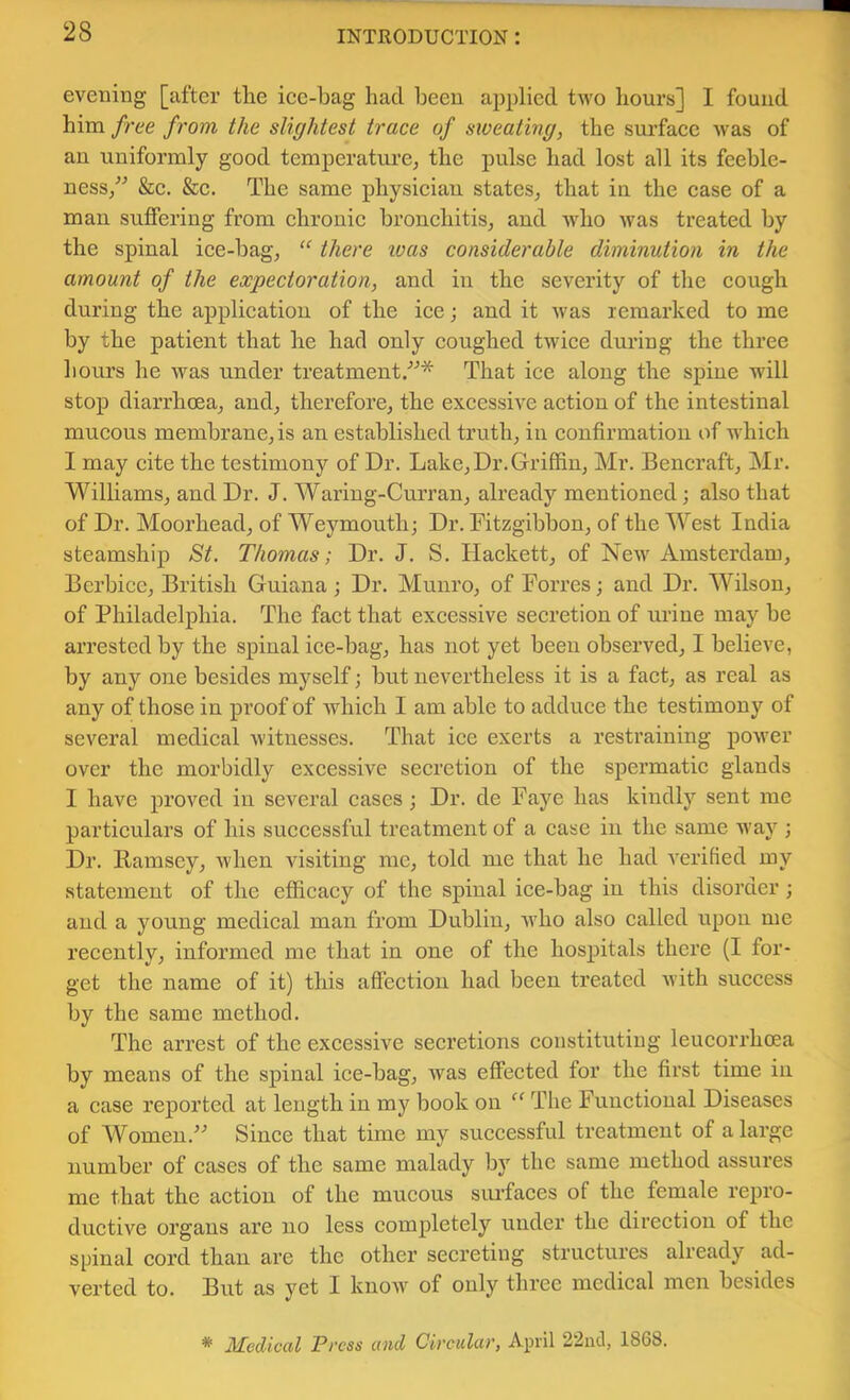 evening [after the ice-bag had been applied two hours] I found him free from the slightest trace of sweating, the surface was of an uniformly good temperature, the pulse had lost all its feeble- ness/^ &c. &c. The same physician states, that in the case of a man suffering from chronic bronchitis, and who was treated by the spinal ice-bag, “ there ivas considerable diminution in the amount of the expectoration, and in the severity of the cough during the application of the ice; and it was remarked to me by the patient that he had only coughed twice during the three hours he was under treatment/^* That ice along the spine will stop diarrhoea, and, therefore, the excessive action of the intestinal mucous membrane, is an established truth, iii confirmation of which I may cite the testimony of Dr. Lake, Dr. Griffin, Mr. Bencraft, Mr. Williams, and Dr. J. Waring-Curran, already mentioned; also that of Dr. Moorhead, of Weymouth; Dr. Fitzgibbon, of the West India steamship St. Thomas; Dr. J. S. Hackett, of New Amsterdam, Berbice, British Guiana; Dr. Munro, of Forres; and Dr. Wilson, of Philadelphia. The fact that excessive secretion of urine may be arrested by the spinal ice-bag, has not yet been observed, I believe, by any one besides myself; but nevertheless it is a fact, as real as any of those in proof of which I am able to adduce the testimony of several medical witnesses. That ice exerts a restraining power over the morbidly excessive secretion of the spermatic glands I have proved in several cases ; Dr. de Faye has kindly sent me particulars of his successful treatment of a case in the same way ; Dr. Ramsey, when visiting me, told me that he had verified my statement of the efficacy of the spinal ice-bag in this disorder; and a young medical man from Dublin, who also called upon me recently, informed me that in one of the hospitals there (I for- get the name of it) this affection had been treated Avith success by the same method. The arrest of the excessive secretions constituting leucorrhoea by means of the spinal ice-bag, Avas effeeted for the first time in a case reported at length in my book on “ The Functional Diseases of Womeu.’^ Since that time my successful treatment of a large number of cases of the same malady by the same method assures me that the action of the mucous surfaces of the female repro- ductive organs are no less completely under the direction of the spinal cord than are the other secreting structui’es already ad- verted to. But as yet I know of only three medical men besides