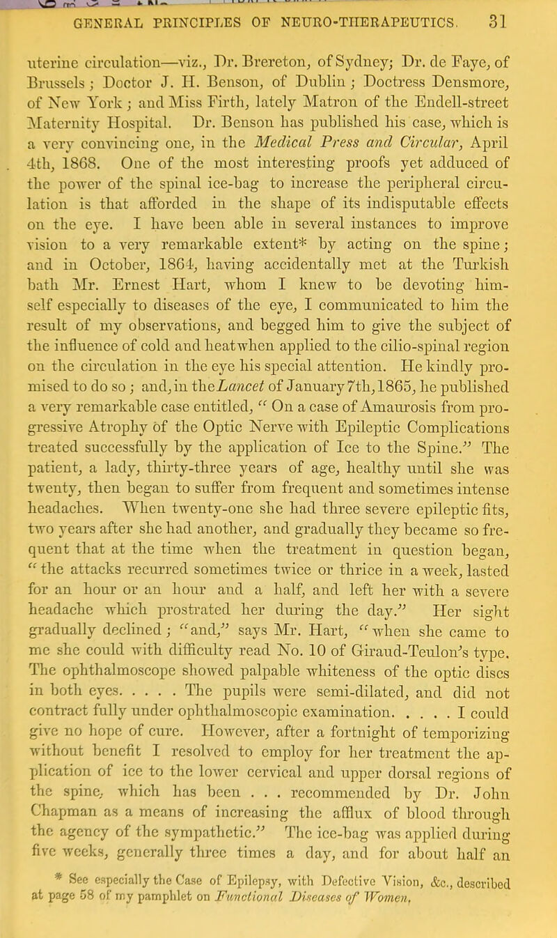 uterine circulation—viz., Dr. Brereton, of Sydney; Dr. de Faye, of Brussels; Doctor J. II. Benson, of Dublin; Doctress Densmore, of New York ; and Miss Firth, lately Matron of the Endell-street ^Maternity Hospital. Dr. Benson has published his case, which is a very convincing one, in the Medical Press and Circular, April 4th, 1868. One of the most interesting proofs yet adduced of the power of the spinal ice-bag to increase the peripheral circu- lation is that afforded in the shape of its indisputable effects on the eye. I have been able in several instances to improve vision to a very remarkable extent* by acting on the spine; and in October, 1864, having accidentally met at the Tui’kish bath Mr. Ernest Hard, whom I knew to be devoting him- self especially to diseases of the eye, I communicated to him the result of my observations, and begged him to give the subject of the influence of cold and heatwhen applied to the cilio-sj)inal region on the circulation in the eye his special attention. He kindly pro- mised to do so ; and, in iheLancet of January 7th, 1865, he published a very remarkable case entitled, “ On a case of Amam’osis from pro- gressive Atrophy of the Optic Nerve with Epileptic Complications treated successfully by the application of Ice to the Spine.'’^ The patient, a lady, thirty-three years of age, healthy until she was twenty, then began to suffer from frequent and sometimes intense headaches. When twenty-one she had three severe epileptic fits, two years after she had another, and gradually they became so fre- quent that at the time when the treatment in question began, “ the attacks recurred sometimes twice or thrice in a week, lasted for an hour or an hour and a half, and left her with a severe headache which prosti’ated her during the day.^ Her sight gradually declined; ‘’‘'and,'' says Mr. Hart, ‘''when she came to me she could with difficulty read No. 10 of Giraud-Teulon^s type. The ophthalmoscope showed palpable whiteness of the optic discs in both eyes The pupils were semi-dilated, and did not contract fully under ophthalmoscopic examination I could give no hope of cure. However, after a fortnight of temporizing without benefit I resolved to employ for her treatment the ap- plication of ice to the lower cervical and upper dorsal regions of the spine, which has been . . . recommended by Dr. John Chapman as a means of increasing the afflux of blood through the agency of the sympathetic.” The ice-bag was applied during five weeks, generally three times a day, and for about half an * See especially the Case of Epilepsy, with Defective Vision, &c., described at page 58 of rny pamphlet on Funclional Diseases of Women,