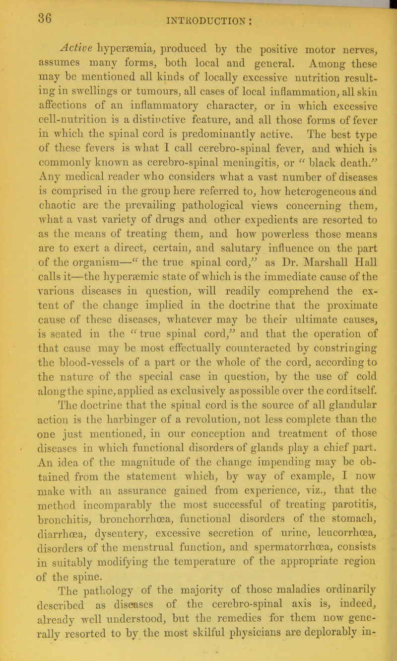 Active liyperseraiaj produced by the positive motor nerves, assumes many forms, both local and general. Among these may be mentioned all kinds of loeally exeessive nutrition result- ing in swellings or tumours, all cases of local inflammation, all skin aflfections of an inflammatory character, or in whieh excessive cell-nutrition is a distir ctive feature, and all those forms of fever in which the spinal eord is predominantly aetive. The best type of these fevers is what I call cerebro-spinal fever, and which is commonly known as cerebro-spinal meningitis, or “ black death.^^ Any medical reader who considers what a vast number of diseases is eomprised in the group here referred to, how heterogeneous and chaotic are the prevailing pathological views concerning them, Avhat a vast variety of drugs and other expedients are resorted to as the means of treating them, and how powerless those means are to exert a direet, certain, and salutary influenee on the part of the organism—‘‘ the true spinal cord,^^ as Dr. Marshall Hall calls it—the hypersemie state of which is the immediate eause of the various diseases in question, will readily eomprehend the ex- tent of the change implied in the doctrine that the proximate cause of these diseases, whatever may be their ultimate causes, is seated in the “ true spinal eord,’^ and that the operation of that cause may be most effectually counteracted by constringing the blood-vessels of a part or the whole of the eord, according to the nature of the special case in question, by the use of cold alongthe spine, applied as exclusively aspossible over the corditself. The doetrine that the spinal cord is the source of all glandular action is the harbinger of a revolution, not less eoraplete than the one just mentioned, in our conception and treatment of those diseases in which functional disorders of glands play a chief part. An idea of the magnitude of the change impending may be ob- tained from the statement which, by way of example, I now make with an assurance gained from experience, viz., that the method incomparably the most successful of treating parotitis, bronchitis, bronchorrhoea, functional disorders of the stomach, diarrhoea, dysentery, excessive secretion of urine, leucorrhoea, disorders of the menstrual function, and spermatorrhoea, consists in suitably modifying the temperature of the appropriate region of the spine. The pathology of the majority of those maladies ordinarily deseribed as diseases of the cerebro-spinal axis is, indeed, already well understood, but the remedies for them now gene- rally resorted to by the most skilful physieians are deplorably in-