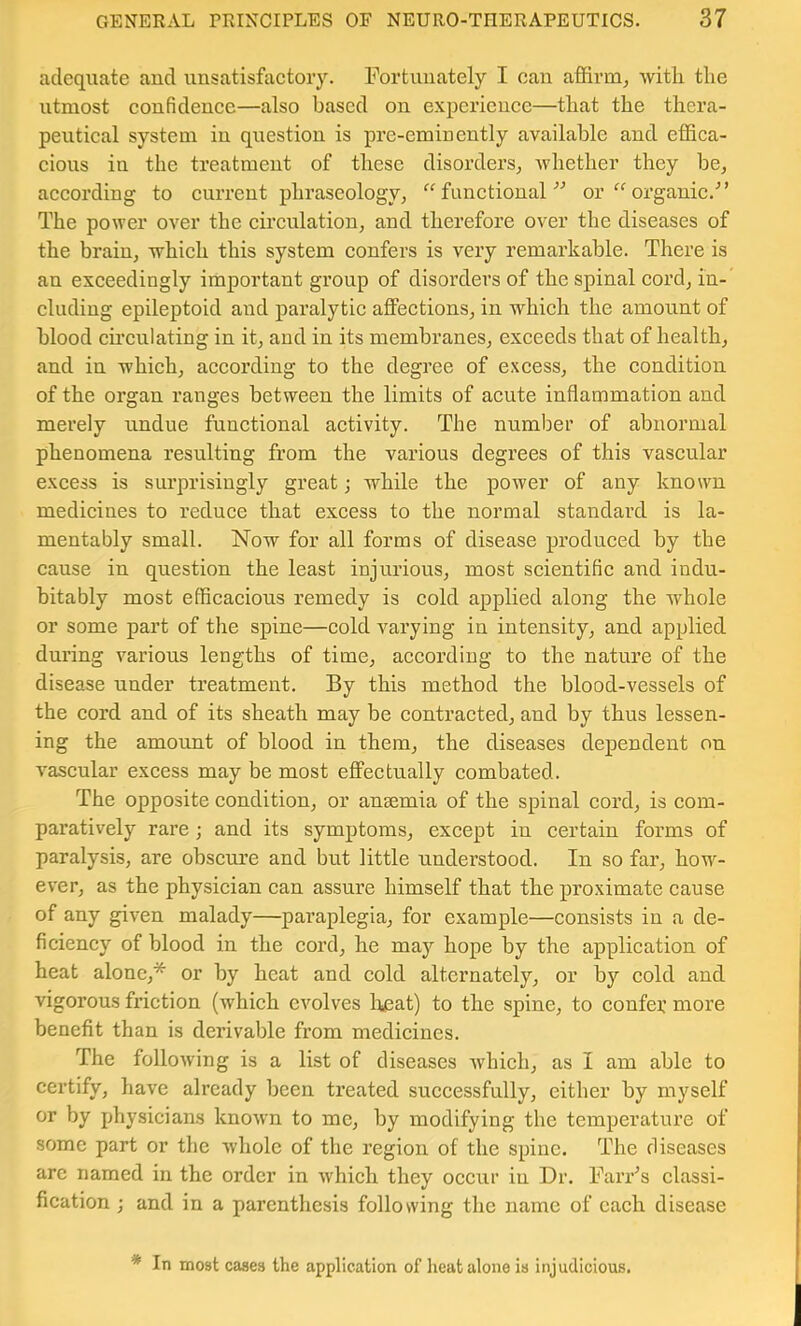 adequate and unsatisfactory. Fortunately I can affirm^ with the utmost confidence—also based on experience—that the thera- peutical system in question is pre-eminently available and effica- cious in the treatment of these disorders^ whether they be, according to current phraseology, ^Afunctional'’'’ or organic.^’ The power over the circulation, and therefore over the diseases of the brain, which this system confers is very remarkable. There is an exceedingly important group of disorders of the spinal cord, in- cluding epileptoid and paralytic affections, in which the amount of blood cu’culating in it, and in its membranes, exceeds that of health, and in which, according to the degree of excess, the condition of the organ ranges between the limits of aeute inflammation and merely undue functional activity. The number of abnormal phenomena resulting from the various degrees of this vascular excess is surprisingly great; while the power of any known medicines to reduce that excess to the normal standard is la- mentably small. Now for all forms of disease produced by the cause in question the least injurious, most scientific and indu- bitably most efficacious remedy is cold applied along the whole or some part of the spine—cold varying in intensity, and applied during various lengths of time, according to the nature of the disease under treatment. By this method the blood-vessels of the cord and of its sheath may be contracted, and by thus lessen- ing the amount of blood in them, the diseases dependent on vascular excess may be most effectually combated. The opposite condition, or anaemia of the spinal cord, is com- paratively rare; and its symptoms, except in certain forms of paralysis, are obscure and but little understood. In so far, how- ever, as the physician can assure himself that the proximate cause of any given malady—paraplegia, for example—consists in a de- ficiency of blood in the cord, he may hope by the application of heat alone,* or by heat and cold alternately, or by cold and vigorous friction (which evolves liicat) to the spine, to confer more benefit than is derivable from medicines. The following is a list of diseases which, as I am able to certify, have already been treated successfully, either by myself or by physicians known to me, by modifying the temperature of some part or the whole of the region of the spine. The diseases are named in the order in which they occur in Dr. Farr’s classi- fication ; and in a parenthesis following the name of each disease * In most cases the application of heat alone is injudicious.