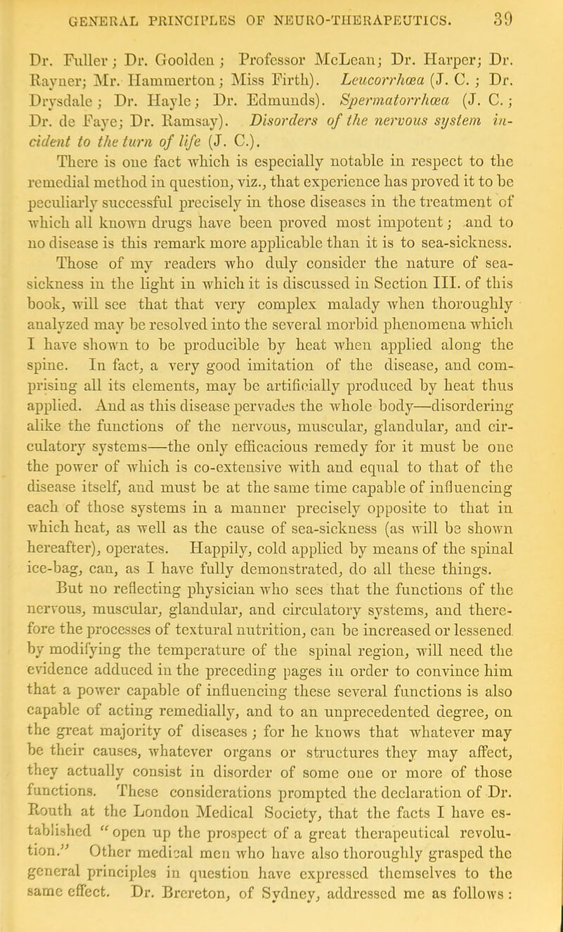 Dr. Fuller; Dr. Gooldcu ; Professor McLean; Dr. Harper; Dr. Kayner; Mr. Hamniertou; Miss Firth). Leucorrhcea (J. C. ; Dr. Drysdale; Dr. Hayle; Dr. Edmunds). Spermatorrhoea (J. C.; Dr. de Faye; Dr. Ramsay). Disorders of the nervous system in- cident to the turn of life (J. C.). There is one fact which is especially notable in respect to the remedial method in question^ viz., that experience has proved it to be peculiai’ly successful precisely in those diseases in the treatment of which all known drugs have been proved most impotent; and to no disease is this remark more applicable than it is to sea-sickness. Those of my readers who duly consider the nature of sea- sickness in the light in which it is discussed in Section III. of this book, will see that that very complex malady when thoroughly analyzed may be resolved into the several morbid phenomena which I have shown to be producible by heat when applied along the spine. In fact, a very good imitation of the disease, and com- prising all its elements, may be artifi(?ially produced by heat thus applied. And as this disease pervades the whole body—disordering alike the functions of the nervous, muscular, glandular, and cir- culatory systems—the only efficacious remedy for it must be one the power of which is co-extensive with and equal to that of the disease itself, and must be at the same time capable of influencing each of those systems in a manner precisely opposite to that in which heat, as well as the cause of sea-sickness (as will be shown hereafter), operates. Happily, cold applied by means of the spinal ice-bag, can, as I have fully demonstrated, do all these things. But no reflecting physician who sees that the functions of the nervous, muscular, glandular, and cii’culatory systems, and there- fore the processes of textural nutrition, can be increased or lessened, by modifying the temperature of the spinal region, will need the endence adduced in the preceding pages in order to conAunce him that a power capable of influencing these scA'^eral functions is also capable of acting remedially, and to an unprecedented degree, on the gi’eat majority of diseases ; for he knows that whatever may be their causes, whatever organs or structures they may affect, they actually consist in disorder of some one or more of those functions. These considerations prompted the declaration of Dr. Routh at the London Medical Society, that the facts I have es- tablished  open up the prospect of a great therapeutical revolu- tion.^' Other medical men Avho have also thoroughly grasped the general principles in question have expressed themselves to the same effect. Dr. Brereton, of Svdnev, addressed me as follows :