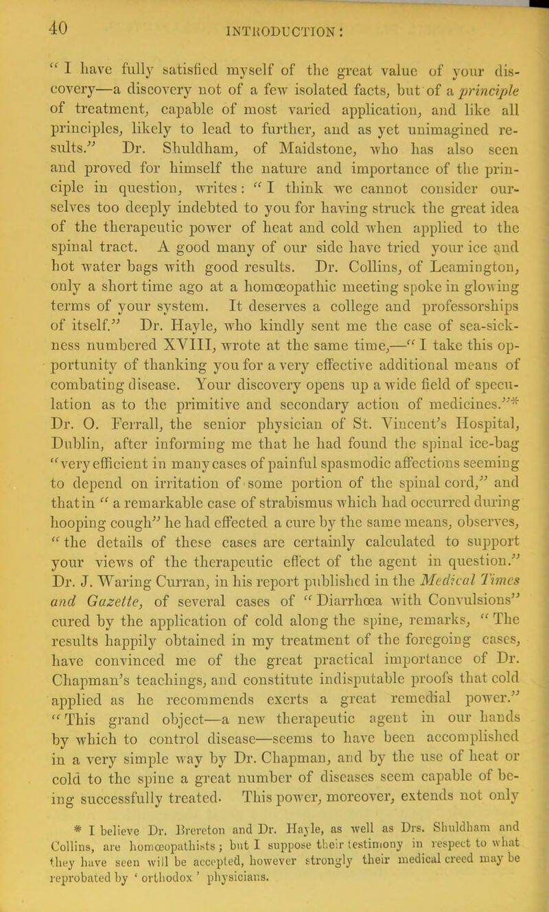 I have fully satisfied myself of the great value of your dis- eovery—a discovery uot of a few isolated faets, but of 2^ principle of treatment; capable of most varied application; and like all principles; likely to lead to further; and as yet unimagined re- sults.” Dr. Shuldham; of MaidstonC; Avho has also seen and proved for himself the nature and importance of the jn’in- ciple in question; Avrites: I think we cannot consider our- selves too deeply indebted to you for haAung struck the great idea of the therapeutic poAver of heat and cold when applied to the spinal tract. A good many of our side have tried your ice and hot Avater bags Avith good results. Dr. CollinS; of LeamingtoU; only a short time ago at a homceopathic meeting spoke in gloAving terms of your system. It deserves a college and professoi’ships of itself.” Dr. HaylC; who kindly sent me the case of sea-sick- ness numbered XVIII; Avrote at the same time;—I take this op- portunity of thanking you for aA’ery effective additional means of combating disease. Your discovery opens up a Avide field of specu- lation as to the primitive and secondary action of medicines.”* Dr. 0. Ferrall; the senior physician of St. ViucenFs Hospital; Dublin, after informing me that he had found the spinal ice-bag ‘S^ery efficient in many cases of painful spasmodic affections seeming to depend on irritation of ’ some portion of the spinal cord,” and that in “ a remarkable case of strabismus which had occurred during hooping cough” he had effected a cure by the same means, observes, “ the details of these cases are certainly calculated to support your vieAvs of the therapeutic effect of the agent in question.” Dr. J. Waring Curran, in his report published in the Medical Times and Gazette, of several cases of Diarrhoea Avith Convulsions” cured by the application of cold along the spine, remarks, “ The results happily obtained in my treatment of the foregoing cases, haA^e convinced me of the great jDractical importance of Dr. Chapman’s teachings, and constitute indisputable proofs that cold applied as he recommends exerts a great remedial power.” This grand object—a ncAV therapeutic agent in our hands by Avhich to control disease—seems to have been accomplished in a very simple Avay by Dr. Chapman, and by the use of heat or cold to the spine a great number of diseases seem capable of be- ing successfully treated. This j)ower, moreover, extends not only * I believe Dr. Drereton and Dr. Hajle, as well as Drs. Shuldham and Collins, are homoeopathists; but I suppose their lestiniony in respect to what they have seen will be accepted, however strongly their medical creed may be reprobated by ‘ orthodox ’ physicians.