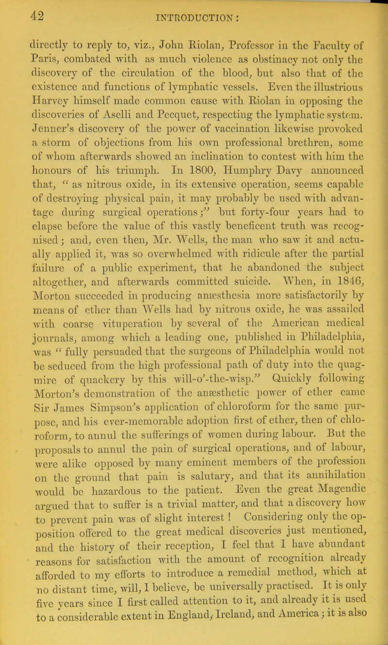 directly to reply to, viz., John Riolan, Professor in the Faculty of Paris, combated with as much violence as obstinacy not only the discovery of the circulation of the blood, but also that of the existence and functions of lymphatic vessels. Even the illustrious Flarvey himself made common cause with Riolan in opposing the discoveries of Aselli and Pecquet, respecting the lymphatic system. JenneFs discovery of the power of vaccination likewise provoked a storm of objections from his own professional brethren, some of whom afterwards showed an inclination to contest with him the honours of his triumph. In 1800, Humphry Davy announced that, “ as nitrons oxide, in its extensive operation, seems capable of destroying physical pain, it may probably be used with advan- tage during surgical operations •” but forty-four years had to elapse before the value of this vastly beneficent truth was recog- nised; and, even then, Mr. Wells, the man who saw it and actu- ally applied it, was so overwhelmed with ridicule after the partial failure of a public experiment, that he abandoned the subject altogether, and afterwards committed suicide. When, in 1846, Morton succeeded in producing aniesthesia more satisfactorily by means of ether than Wells had by nitrous oxide, he was assailed with coarse vituperation by several of the American medical journals, among which a leading one, published in Philadelphia, ■was “ fully persuaded that the surgeons of Philadelphia would not be seduced from the high professional path of duty into the quag- mire of quackery by this will-o'-the-wisp.^-’ Quickly following Morton's demonstration of the ansesthetic power of ether came Sir James Simpson's application of chloroform for the same pur- pose, and his ever-memorable adoption first of ether, then of chlo- roform, to annul the sufferings of women during labour. But the proposals to annul the pain of surgical operations, and of laboui’, were alike opposed by many eminent members of the profession on the ground that pain is salutary, and that its annihilation would be hazardous to the patient. Even the great Mageudic argued that to suflfer is a trivial matter, and that a discovery how to prevent pain was of slight interest ! Considering only the op- position offered to the great medical discoveries just mentioned, and the histoiy of their reception, I feel that I have abundant reasons for satisfaction with the amount of recognition already afforded to my efforts to introduce a remedial method, which at no distant time, will, 1 believe, be universally practised. It is only five years since I first called attention to it, and already it is used to a considerable extent in England, Ireland, and America; it is also