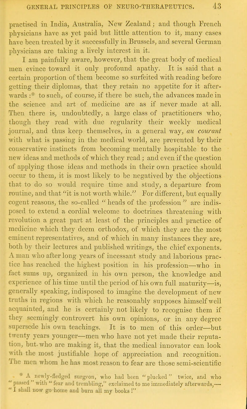practised in India^ Australia, New Zealand; and thougli Preneli physicians have as yet paid but little attention to it, many cases have been treated by it suceessfully in Brussels, and several German physicians arc taking a lively interest in it. I am painfully aware, however, that the great body of medical men evinee toward it only profound apathy. It is said that a eertain proportion of them become so surfeited with reading before getting their diplomas, that they retain no appetite for it after- Avards :* to such, of course, if there be such, the advances made in the science and art of medicine are as if never made at all. Then there is, undoubtedly, a large class of practitioners who, though they read Avith due regularity their weekly medical journal, and thus keep themselves, in a general way, au courant Avith what is passing in the medical Avorld, are prevented by their conservative instincts from becoming mentally hospitable to the ncAv ideas and methods of which they read; and even if the question of applying those ideas and methods in their own practice should occur to them, it is most likely to be negatived by the objections that to do so AA'ould require time and study, a departure from routine, and that it is not Avorth while.For different, but equally cogent reasons, the so-called heads of the profession ” are indis- posed to e.Ktend a cordial Avelcome to doctrines threatening with revolution a great part at least of the principles and practice of medicine which they deem orthodox, of which they are the most eminent representatives, and of which in many instances they are, both by their lectures and published Avritings, the chief exponents. A man Avho after long years of incessant study and laborious prac- tice has reached the highest position in his profession—who in fact sums up, organized in his own person, the knowledge and experience of his time until the period of his own full maturity—is, generally speaking, indisposed to imagine the development of ncAV tiTiths in regions Avith AA'hich he reasonably supposes himself well acquainted, and he is certainly not likely to recognise them if they seemingly controvert his OAvn opinions, or in any degree supersede his OAvn teachings. It is to men of this order—but tAventy years younger—men Avho have not yet made their reputa- tion, but-Avho are making it, that the medical innovator can look with the most justifiable hope of appreciation and recognition. The men whom he has most reason to fear are those semi-scientific * A newly-fledged surgeon, who had hecn “plucked” twice, and who “ pa.Ased ” with “ fear and trembling,” exclaimed to me immediately afterwards,— “ I shall DOW go home and burn all my books !”
