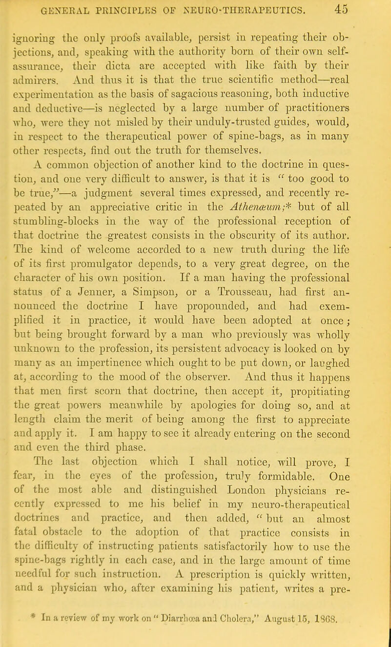 ignoring the only proofs available^, persist in repeating their ob- jections, and, speaking -with the authority born of their own self- assiu'ance, their dicta are accepted with like faith by their admirers. And thus it is that the true scientific method—real experimentation as the basis of sagacious reasoning, both inductive and deductive—is neglected by a large number of practitioners who, were they not misled by their undnly-trusted guides, would, in respect to the therapeutical power of spine-bags, as in many other respects, find ont the truth for themselves. A common objection of another kind to the doctrine in ques- tion, and one very difficult to answer, is that it is “ too good to be trne,'’^—a judgment several times expressed, and recently re- peated by an appreciative critic in the Atlienoimn;'^ but of all stumbling-blocks in the wny of the professional reception of that doctrine the greatest consists in the obscurity of its author. The kind of welcome accorded to a new trnth dnring the life of its first promulgator depends, to a very great degree, on the character of his own position. If a man having the professional status of a Jenner, a Simpson, or a Tronsseau, had first an- nounced the doctrine I have propounded, and had exem- plified it in j)ractice, it would have been adopted at once •, bnt being bronght forward by a man who previously was wholly unknown to the profession, its persistent advocacy is looked on by many as an impertinence which ought to be put down, or laughed at, according to the mood of the observer. And thus it happens that men first scorn that doctrine, then accept it, propitiating the great powers meanwhile by apologies for doing so, and at length claim the merit of being among the first to appreciate and apply it. I am happy to see it abeady entering on the second and even the third phase. The last objection which I shall notice, wall prove, I fear, in the eyes of the profession, truly formidable. One of the most able and distinguished London physicians re- cently expressed to me his belief in my neuro-therapeutical doctrines and practice, and then added, bnt an almost fatal obstacle to the adoption of that practice consists in the difficulty of instructing patients satisfactorily how to use the spine-bags rightly in each case, and in the large amount of time needful for such instruction. A prescription is qnickly written, and a physician who, after examining his patient, writes a pre- * In a review of my work on “ Diarrhcea ani Cholera,” August 15, 18G8.
