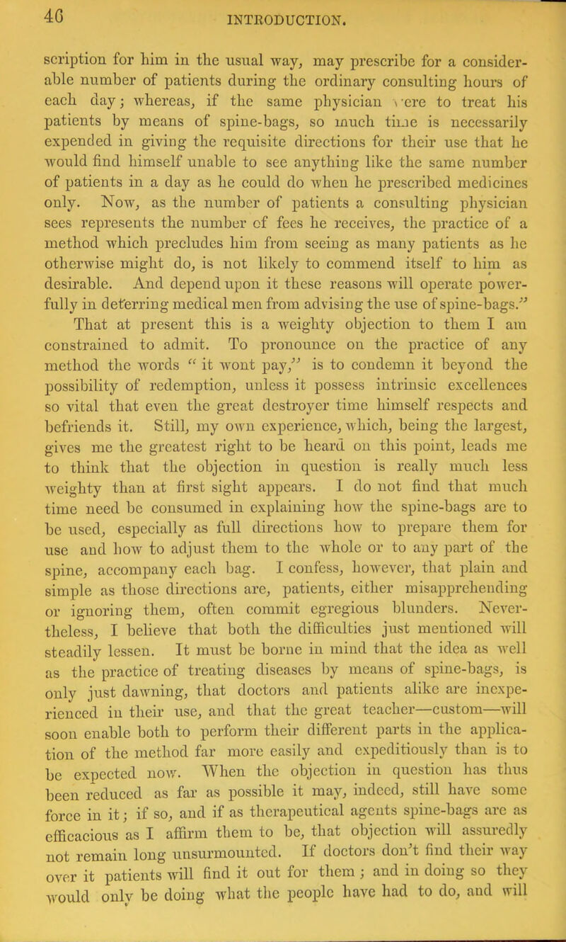 4G scription for him in the usual way, may prescribe for a consider- able number of patients during the ordinary consulting hours of each day; whereas, if the same physician \ ’cre to treat his patients by means of spine-bags, so much time is necessarily expended in giving the reqriisite directions for their use that he would find himself unable to see anything like the same number of patients in a day as he could do Avhen he prescribed medicines only. Now, as the number of patients a consulting physician sees represents the number of fees he receives, the practice of a method which precludes him from seeing as many patients as he otherwise might do, is not likely to commend itself to him as desirable. And depend upon it these reasons will operate power- fully in deterring medical men from advising the use of spine-bags.'’'’ That at present this is a weighty objection to them I am constrained to admit. To pronounce on the practice of any method the words it wont pay,^^ is to condemn it beyond the possibility of redemption, unless it possess intrinsic excellences so vital that even the great destroyer time himself respects and befriends it. Still, my OAvn experience, which, being the largest, gives me the greatest right to be heard on this point, leads me to think that the objection in question is really much less Aveighty than at first sight appears. I do not find that much time need be consumed in explaining how the spine-bags arc to be used, especially as full directions hoAV to prepare them for use and hoAv to adjust them to the whole or to any part of the spine, accompany each bag. I confess, however, that plain and simple as those directions are, patients, either misapprehending or ignoring them, often commit egregious blunders. Never- theless, I believe that both the difficulties just mentioned will steadily lessen. It must be borne in mind that the idea as Avell as the practice of treating diseases by means of spine-bags, is only just dawning, that doctors and patients alike are inexpe- rienced in their use, and that the great teacher—custom—will soon enable both to perform their different parts in the applica- tion of the method far more easily and expeditiously than is to be expected uoav. When the objection in question has thus been reduced as far as possible it may, indeed, still have some force in it; if so, and if as therapeutical agents spine-bags are as efficacious as I affirm them to be, that objection will assuredly not remain long unsurmounted. If doctors donT find their Avay over it patients will find it out for them ; and in doing so they would only be doing Avhat the people have had to do, and will