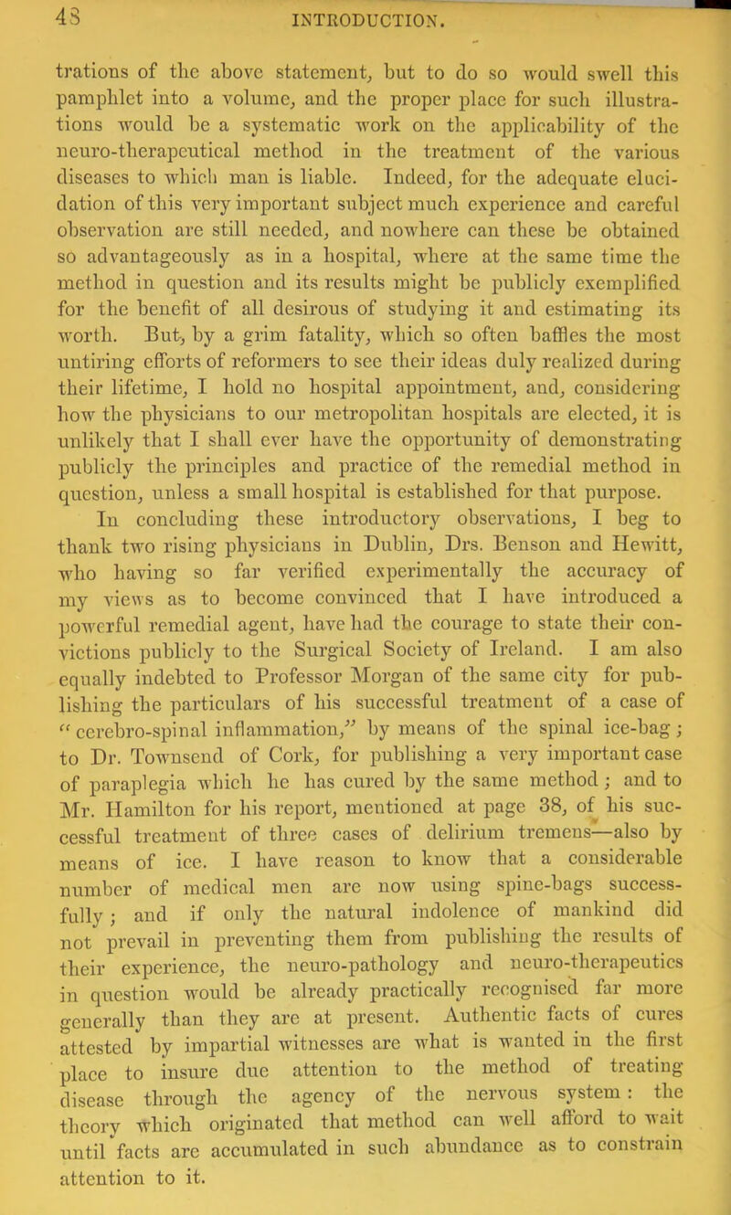 43 trations of the above statement, but to do so would swell this pamphlet into a volume, and the proper plaee for sueb illustra- tions would be a systematie work on the applicability of the neuro-tberapeutieal method in the treatment of the various diseases to which man is liable. Indeed, for the adequate eluci- dation of this very important subject much experience and careful observation are still needed, and nowhere can these be obtained so advantageously as in a hospital, where at the same time the method in question and its results might be publicly exemplified for the benefit of all desirous of studying it and estimating its worth. But, by a grim fatality, which so often baflSes the most untiring efforts of reformers to see their ideas duly realized during their lifetime, I hold no hospital appointment, and, considering how the physicians to our metropolitan hospitals are elected, it is unlikely that I shall ever have the opportunity of demonstrating publicly the principles and practice of the remedial method in question, unless a small hospital is established for that purpose. In concluding these introductory observations, I beg to thank two rising physicians in Dublin, Drs. Benson and Hewitt, who having so far verified e.xperimentally the accuracy of my views as to become convinced that I have introduced a powerful remedial agent, have had the courage to state their con- victions publicly to the Surgical Society of Ireland. I am also equally indebted to Professor Morgan of the same city for pub- lishing the particulars of his successful treatment of a case of ccrebro-spinal inflammation, by means of the spinal ice-bag; to Dr. Townsend of Cork, for publishing a very important case of paraplegia which he has cured by the same method; and to Mr. Ilamilton for his report, mentioned at page 38, of his suc- cessful treatment of three cases of delirium tremens—also by means of ice. I have reason to know that a considerable number of medical men are now using spine-bags success- fully ; and if only the natural indolence of mankind did not prevail in preventing them from publishing the results of their experience, the neuro-pathology and neuro-therapeutics in question would be already practically recognised far more generally than they are at present. Authentic facts of cures attested by impartial witnesses are what is wanted in the first place to insure due attention to the method of treating- disease through the agency of the nervous system: the theory -which originated that method can well afford to wait until facts are accumulated in such abundance as to constiain attention to it.