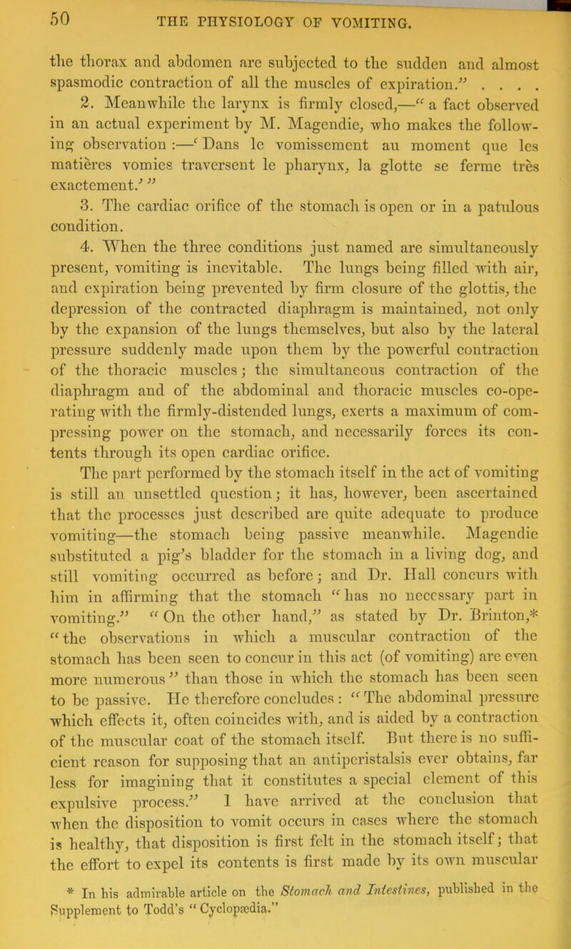 tlie thorax and abdomen arc subjected to the sudden and almost spasmodic contraction of all the muscles of expiration/^ . . , . 2. Meanwhile the larynx is firmly closed,—“ a fact observed in an actual experiment by M. Magendie, who makes the follow- ing observation :—^ Dans Ic vomissement an moment que les matieres vomies traversent le pharynx, la glotte se ferme tres exactement/ ” 3. The cardiac orifice of the stomach is open or in a patulous condition. 4. When the three eonditions just named are simultaneously present, vomiting is inevitable. The lungs being filled with air, and expiration being prevented by firm elosure of the glottis, the depression of the eontraeted diaphragm is maintained, not only by the expansion of the lungs themselves, but also by the lateral pressure suddenly made upon them by the powerful eontraetion of the thoraeie muscles; the simultaneous eontraetion of the diaphragm and of the abdominal and thoracic muscles co-opc- rating with the firmly-distended lungs, exerts a maximum of eom- pressing power on the stomach, and necessarily forces its con- tents through its open cardiac orifice. The part performed by the stomach itself in the act of vomiting is still an unsettled question; it has, howcA'^er, been ascertained that the processes just described are quite adequate to produce vomiting—the stomach being passive meanwhile. Magendie substituted a pig^s bladder for the stomach in a living dog, and still voTuiting occurred as before; and Dr. Hall concurs with him in affirming that the stomach “has no necessary part in vomiting.” “ On the other hand,” as stated by Dr. Brinton,* “ the observations in which a muscular contraction of the stomach has been seen to concur in this act (of vomiting) are e^en more numerous ” than those in which the stomach has been seen to be passive. He therefore concludes : “ The abdominal pressure which effects it, often coincides with, and is aided by a contraction of the muscular coat of the stomach itself. But there is no suffi- cient reason for supposing that an antijDcristalsis ever obtains, far less for imagining that it constitutes a special clement of this expulsive process.^'* 1 have arrived at the conclusion that when the disposition to vomit occiirs in cases Avhere the stomach is healthy, that disposition is first felt in the stomach itself; that the effort to expel its contents is first made by its own muscular * In his admirable article on the Stomach and Iniestines, published in the Supplement to Todd’s “ Cyclopsedia.”