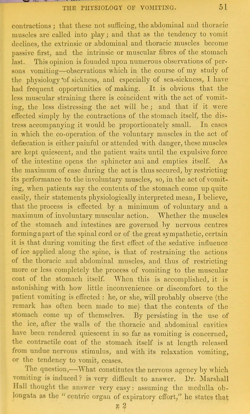 IIU ^ THE PHYSIOLOGY OF VOMITING. 51 conti-actious ; tliat these not suffieing, tlie ahclomiiial and thoraeie niuseles are eallecl into play; and tliat as the tendeney to vomit deelines,, the extrinsie or abdominal and thoraeie museles beeomc passive first,, and the intrinsic or muscular fibres of the stomach last. This opinion is founded upon numerous observations of per- sons vomiting—observations which in the course of my study of the physiology 'of sickness, and especially of sea-sickness, I have had frequent opportunities of making. It is obvious that the less museular straining there is coincident with the act of vomit- ing, the less distressing the aet will be; and that if it were efleeted simply by the contraetions of the stomach itself, the dis- tress accompanying it would be proportionately small. In cases in which the co-operation of the voluntary muscles in the act of defajcation is either painful or attended with danger, these muscles are kept quiescent, and the patient waits until the expulsive force of the intestine opens the sphincter ani and empties itself. As the maximum of ease during the act is thus secured, by restricting its performance to the involuntary muscles, so, in the act of vomit- ing, when jiatients say the contents of the stomach come up quite easily, theii’ statements physiologically interpreted mean, I believe, that the process is effected by a minimum of voluntary and a maximum of involuntary muscular action. Whether the muscles of the stomach and intestines are governed by nervous centres forming apart of the spinal cord or of the great sympathetic, certain it is that during vomiting the first effect of the sedative influence of ice applied along the spine, is that of restraining the actions of the thoracic and abdominal muscles, and thus of restricting more or less completely the process of vomiting to the muscular coat of the stomach itself. When this is accomplished, it is astonishing with how little inconvenience or discomfort to the patient vomiting is effected : he, or she, will probably observe (the remark has often been made to me) that the contents of the stomach come up of themselves. By persisting in the use of the ice, after the walls of the thoracic and abdominal caAoties have been rendered quiescent in so far as vomiting is concerned, the contractile coat of the stomach itself is at length released from undue nervous stimulus, and with its relaxation \mmiting, or the tendency to vomit, ceases. The question,—What constitutes the nervous agency by which vomiting is induced? is very difficult to answer. Dr. Mai’shall Hall thought the answer very easy: assuming the medulla ob- longata as the centric organ of expiratory effort,” he states that i: 3