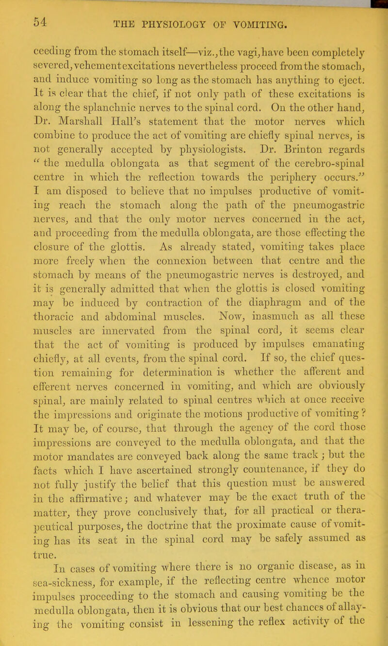 ceediug from tlic stomach itself—viz.^thc vagi^have becu completely severed, vehement excitations nevertheless proceed from the stomaeh, and induee A'^omiting so long as the stomach has anything to eject. It is clear that the chief, if not only path of these excitations is along the splanchnic nerves to the spinal cord. On the other hand. Dr. Marshall Ilalhs statement that the motor nerves Avhich combine to produce the aet of vomiting are ehiefly spinal nerves, is not generally accepted by physiologists. Dr. Brinton regards “ the medulla oblongata as that segment of the eerebro-spinal centre in which the reflection towards the periphery oeeurs.” I am disposed to believe that no impulses productive of vomit- ing reach the stomach along the path of the pneumogastric nerves, and that the only motor nerves eoncerned in the aet, and proeceding from the medulla oblongata, are those eflecting the closure of the glottis. As already stated, A'Omitiug takes place more freely when the connexion between that centre and the stomach by means of the pneumogastric nerves is destroyed, and it is generally admitted that when the glottis is closed vomiting may be induced by contraetion of the diaphragm and of the thoracic and abdominal muscles. Now, inasmuch as all these muscles arc innervated from the spinal cord, it seems elear that the act of vomiting is produced by impulses emanating chiefly, at all events, from the spinal cord. If so, the ehief ques- tion remaining for determination is whether the afferent and efferent nerves coneerned in vomiting, and Avhich are obAuously spinal, are mainly related to spinal eentres Avhich at onee reeeive the impressions and originate the motions produetivc of vomiting ? It may be, of eourse, that through the ageuey of the cord those impressions are conveyed to the medulla oblongata, and tha,t the motor mandates are eonveyed back along the same track; but the facts which I have ascertained strongly countenanee, if they do not fully justify the belief that this question must be answered in the affirmative; and whateA'^er may be the exact truth of the matter, they prove conclusively that, for all practical or thera- peutical purposes, the doctrine that the proximate cause of a'omit- ing has its seat in the spinal eord may be safely assumed as true. In cases of vomiting Avherc there is no organie disease, as in sea-sickness, for example, if the reflecting centre AA'henee motor imp)ulses proeeeding to the stomaeh and causing Ammiting be the medulla oblongata, then it is obvious that our best ehanccs of allay- ing the vomiting consist in lessening the reflex actiA'ity of the