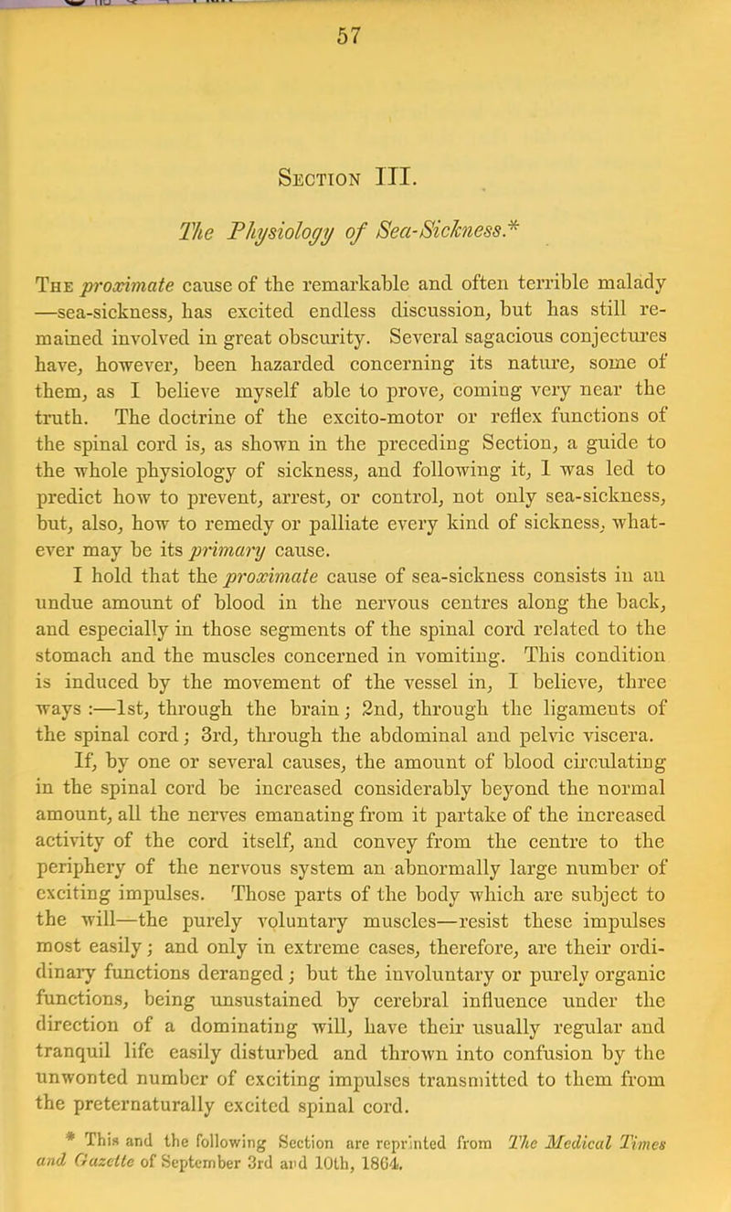 Section III. The Thysiology of Sea-Sickness * The proccimate cause of tlie remarkable and often terrible malady —sea-sickness^ has exeited endless diseussion^ but bas still re- mained involved in great obscurity. Several sagacious conjectures have, however, been hazarded concerning its nature, some of them, as I beheve myself able to prove, coming very near the truth. The doctrine of the exeito-motor or reflex funetions of the spinal eord is, as shown in the preeeding Seetion, a guide to the whole physiology of siekness, and following it, 1 was led to prediet how to prevent, arrest, or eontrol, not only sea-sickness, but, also, how to remedy or palliate every kind of sickness, what- ever may be its primary cause. I hold that the proximate cause of sea-siekness eonsists in an undue amount of blood in the nervous centres along the back, and especially in those segments of the spinal eord related to the stomach and the museles concerned in vomiting. This condition is induced by the movement of the vessel in, I believe, three ways :—1st, through the brain; 2nd, through the ligaments of the spinal eord; 3rd, through the abdominal and pelvie viseera. If, by one or several causes, the amount of blood circulating in the spinal cord be increased eonsiderably beyond the normal amount, all the nerves emanating from it partake of the increased activity of the eord itself, and eonvey from the centre to the periphery of the nervous system an abnormally large number of exciting impulses. Those parts of the body which are subject to the will—the purely voluntary muscles—resist these impulses most easily; and only in extreme cases, therefore, are their ordi- dinaiy funetions deranged; but the involuntary or purely organic functions, being unsustained by cerebral influence under the direction of a dominating will, have their usually regular and tranquil life easily disturbed and thrown into eonfusion by the unwonted number of exciting impulses transmitted to them from the preternaturally excited spinal cord. * This and the following Section are reprinted from The Medical Times and Gazette of September 3rd and 10th, 18G4.