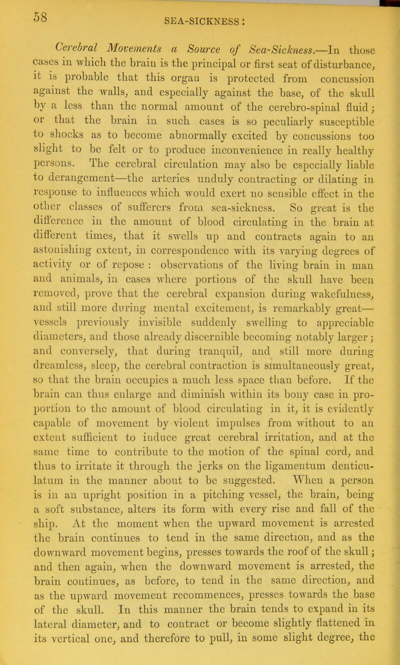 SEA-SICKNESS : Cerebral Movements a Source of Sea-Sickness.—In those cases in which the brain is the principal or first seat of disturbance, it is probable that this organ is protected from concussion against the walls, and especially against the base, of the skull by a less than the normal amount of the cercbro-spinal fluid; or that the brain in such cases is so peculiarly susceptible to shocks as to become abnormally excited by concussions too slight to be felt or to pi’oduce inconvenience in really healthy persons. The cerebral circulation may also be especially liable to derangement—the arteries unduly contracting or dilating in response to influences which would exert no sensible effect in the other classes of sufferers from sea-sickness. So great is the difterence in the amount of blood circulating in the brain at different times, that it swells up and contracts again to an astonishing extent, in correspondence with its varying degrees of activity or of repose : observations of the living brain in man and animals, in cases where portions of the skull have been removed, prove that the cerebral expansion during wakefulness, and still more during mental excitement, is remarkably great— vessels previously invisible suddenly swelling to appreciable diameters, and those already discernible becoming notably larger; and conversely, that during tranquil, and still more diu’iug dreamless, sleep, the cerebral contraetion is simultaneously great, so that the brain occupies a mueh less space than before. If the brain can thus enlarge and diminish within its bony case in pro- portion to the amount of blood circulating in it, it is evidently capable of movement by violent impulses from without to an extent suflicient to induce great cerebral irritation, and at the same time to contribute to the motion of the spinal cord, and thus to irritate it through the jerks on the ligamentum denticu- latum in the manner about to be suggested. When a person is in an upright position in a pitching vessel, the brain, being a soft substance, alters its form with every rise and fall of the ship. At the moment when the upward movement is arrested the brain eontinues to tend in the same direction, and as the downward movement begins, presses towards the roof of the skull; and then again, when the downward movement is arrested, the brain eontinues, as before, to tend in the same direction, and as the upward movement recommences, presses towards the base of the skull. In this manner the brain tends to expand in its lateral diameter, and to eontract or become slightly flattened in its vertical one, and therefore to pull, in some slight degree, the