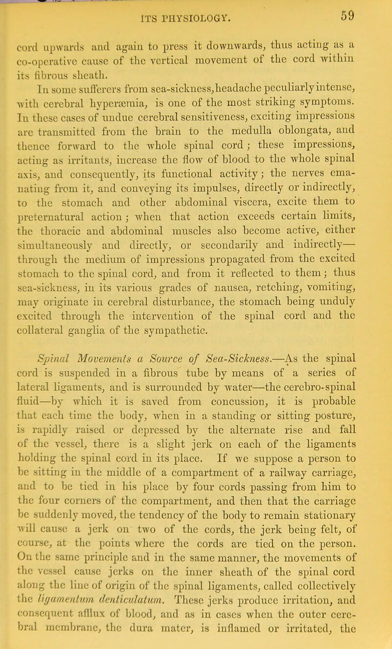 ITS rilYSIOLOGi. cord upwards aud again to press it dowuwards^ thus acting as a co-operative cause of the vertical movement of the cord withiu its fibrous sheath. In some suflercrs from sea-sickuessj headache peculiarly intense, ■with cerebral hyperseraia, is one of the most striking symptoms. In these cases of undue cerebral sensitiveness, exciting imj)ressions arc transmitted from the brain to the medulla oblongata, and thence forward to the whole spinal cord; these impressions, actiug as irritants, increase the flow of blood to the whole spinal axis, and consequently, its functional activity; the nerves ema- nating from it, aud conveying its impulses, directly or indirectly, to the stomach and other abdominal viscera, excite them to preternatural action ; when that action exceeds certain limits, the thoracic and abdominal muscles also become active, either simultaneously and directly, or secondarily and indirectly— through the medium of impressions propagated from the excited stomach to the spinal cord, and from it reflected to them; thus sea-sickness, in its various grades of nausea, retching, vomiting, may originate in cerebral disturbance, the stomach being unduly excited through the intervention of the spinal cord and the collateral ganglia of the sympathetic. Spinal Movements a Source of Sea-Sickness.—As the spinal cord is suspended in a fibrous tube by means of a series of lateral ligaments, and is surrounded by water—the cerehro-spinal fluid—by which it is saved from concussion, it is probable that each time the body, Avhen in a standing or sitting posture, is rapidly raised or depressed by the alternate rise and fall of the vessel, there is a slight jerk on each of the ligaments holding the spinal cord in its place. If we suppose a person to he sitting in the middle of a compartment of a railway carriage, aud to he tied in his place by four cords passing from him to the four corners of the compartment, and then that the carriage he suddenly moved, the tendency of the body to remain stationary will cause a jerk on two of the cords, the jerk being felt, of course, at the points where the cords are tied on the person. On the same principle and in the same manner, the movements of the vessel cause jerks on tlic inner sheath of the spinal cord along the line of origin of the spinal ligaments, called collectively the iujamenlurn denticulutim. These jerks produce irritation, and consequent afflux of blood, and as in cases when the outer cere- bral mcmlnanc, the dura mater, is inflamed or irritated, the