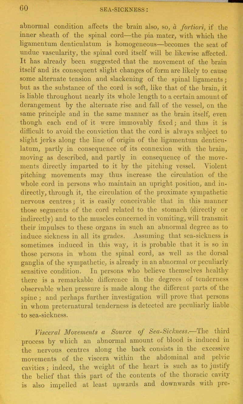 GO abnormal condition affects the brain also, so, a fortiori, if the inner sheath of the spinal cord—^the pia mater, with which the ligamentum denticulatum is homogeneous—becomes the scat of undue vascularity, the spinal cord itself will be likewise affected. It has already been suggested that the movement of the brain itself and its consequent slight changes of form are likely to cause some alternate tension and slackening of the spinal ligaments; but as the substance of the cord is soft, like that of the brain, it is liable throughout nearly its whole length to a certain amount of derangement by the alternate rise and fall of the vessel, on the same principle and in the same manner as the brain itself, even though each end of it w^ere immovably fixed; and thus it is difficult to avoid the conviction that the cord is always subject to slight jerks along the line of origin of the ligamentum denticu- latum, partly in consequence of its connexion with the brain, moving as described, and partly in consequence of the move- ments directly imparted to it by the pitching vessel. Violent pitching movements may thus increase the circulation of the whole cord in persons who maintain an upright position, and in- directly, through it, the circulation of the proximate sympathetic nervous centres; it is easily conceivable that in this manner those segments of the cord related to the stomach (directly or indirectly) and to the muscles concerned in vomiting, Avill transmit their impulses to these organs in such an abnormal degree as to induce sickness in all its grades. Assuming that sea-sickness is sometimes induced in this Avay, it is probable that it is so in those persons in whom the spinal cord, as well as the dorsal ganglia of the sympathetic, is already in an abnormal or peculiarly sensitive condition. In persons Avho believe themselv'es healthy there is a remarkable difference in the degrees of tenderness observable when pressure is made along the different parts of the spine ; and perhaps further investigation will prove that persons in whom preternatural tenderness is detected are peculiarly liable to sea-sickness. Visceral Movements a Source of Sea-Sickness.—The third process by which an abnormal amount of blood is induced in the nervous centres along the back consists in the excessive moA''ements of the viscera Avithin the abdominal and pelA’ic cavities ; indeed, the weight of the heart is such as to justify the belief that this part of the contents of the thoracic caAity is also impelled at least upwards and downwards with pre-