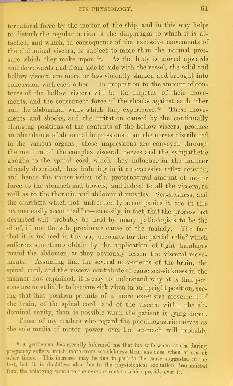 teruatural force by the motion of the shipj and in tliis way helps to disturb the regular aetion of the diaphragm to which it is at- tacliedj and wliich^ in consequence of the exeessive movements of the abdominal viseera, is subject to more than the normal pres- sure which they make upon it. As the body is moved upwards and downwards and from side to side with the vessel^ the solid and hollow viscera are more or less violently shaken and brought into eoncussion with eaeh other. In proportion to the amount of con- tents of the hollow viscera will be the impetus of their move- ments, and the eonsequent force of the shocks against each other and the abdominal walls which they experience.* These move- ments and shocks, and the irritation caused by the continually changing positions of the contents of the hollow viscera, produce an abundance of abnormal impressions upon the nerves distributed to the various organs; these impressions are conveyed through the medium of the complex visceral nerves and the sympathetic ganglia to the spinal cord, which they influence in the manner already described, thus inducing in it an excessive reflex activity, and hence the transmission of a preternatural amount of motor force to the stomach and bowels, and indeed to all the viscera, as well as to the thoracic and abdominal muscles. Sea-sickness, and the diarrhoea which not unfrequently accompanies it, are in this manner easily accountedfor—so easily, in fact, that the process last described will probably be held by many pathologists to be the chief, if not the sole proximate cause of the malady. The fact that it is induced in this way accounts for the partial relief which sufferers sometimes obtain by the application of tight bandages round the abdomen, as they obviously lessen the visceral move- ments. Assuming that the several movements of the brain, the spinal cord, and the viscera contribute to cause sea-sickness in the manner now explained, it is easy to understand why it is that per- sons are most liable to become sick when in an upright position, see- ing that that position permits of a more extensive movement of the brain, of the spinal cord, and of the viscera within the ab- dominal cavity, than is possible when the patient is lying down. Those of my readers who regard the pncumogastric nerves as the sole media of motor power over the stomach will probably * A gentleman ha.s recently informed me that hi.s wife when at sea darino- pregnancy suffers much more from sea-sickncss than she does when at sea at other tirne.s. This increase may be due in part to the cause suggested in the text, but it is doubtless also due to the physiological excitation transmitted from the enlarging womb to the nervous centres which preside over it.
