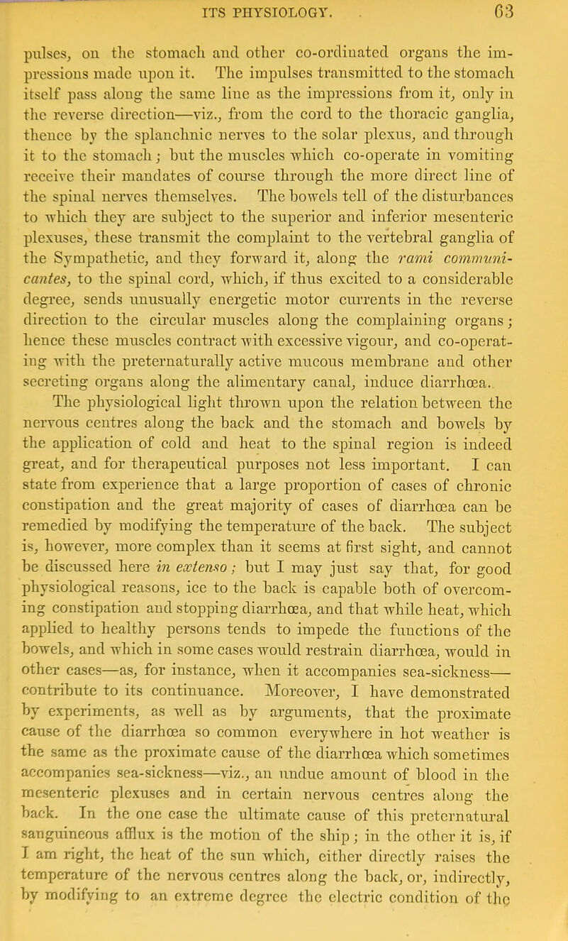 pulses, on the stomaeh and other co-ordinated organs the im- pressions made npon it. The impulses transmitted to the stomach itself pass along the same line as the impressions from it, only in the reverse direction—viz., from the cord to the thoracic ganglia, thence by the splanchnic nerves to the solar plexus, and through it to the stomach; hut the muscles which co-operate in vomiting receive their mandates of course through the more direct line of the spinal nerves themselves. The bowels tell of the disturbances to which they are subject to the superior and inferior mesenteric plexuses, these transmit the complaint to the vertebral ganglia of the Sympathetic, and they forward it, along the I'ami communi- cantes, to the spinal cord, which, if thus excited to a considerable degi’ee, sends rinusually energetic motor currents in the reverse direction to the circular muscles along the complaining organs; hence these muscles contract with excessive vigour, and co-operat- ing with the preternaturally active mucous membrane and other secreting organs along the alimentary canal, induce diarrhcea.. The physiological light thrown upon the relation between the nervous centres along the back and the stomach and bowels by the application of cold and heat to the spinal region is indeed gi-eat, and for therapeutical purposes not less important. I can state from experience that a large proportion of cases of chronic constipation and the great majority of cases of diarrhoea can be remedied by modifying the temperature of the back. The subject is, however, more complex than it seems at first sight, and cannot be discussed here in extemo; but I may just say that, for good physiological reasons, ice to the back is capable both of overcom- ing constipation and stopping diarrhoea, and that while heat, which applied to healthy persons tends to impede the functions of the bowels, and which in some cases would restrain diarrhoea, would in other cases—as, for instance, when it accompanies sea-sickness— contribute to its continuance. Moreover, I have demonstrated by experiments, as well as by arguments, that the proximate cause of the diarrhoea so common everywhere in hot weather is the same as the proximate cause of the diarrhoea which sometimes accompanies sea-sickness—viz., an undue amount of blood in the mesenteric plexuses and in certain nervous centres along the back. In the one case the ultimate cause of this preternatural sanguineous afflux is the motion of the ship; in the other it is, if I am right, the heat of the sun which, cither directly raises the temperature of the nervous centres along the back, or, indirectly, by modifying to an extreme degree the electric condition of the